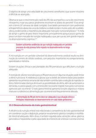 Atenção à Saúde do Recém-Nascido
Guia para os Profissionais de Saúde
64
Ministério da Saúde
O objetivo de atingir uma velocidade de crescimento semelhante à que ocorre intraútero
é difícil de ser alcançado.
Observa-se que o crescimento pós-natal dos RN não acompanha a curva de crescimento
intrauterino, e que seus pesos geralmente encontram-se abaixo do percentil 10 ao atingi-
rem o termo (37 semanas de idade corrigida). Esses bebês permanecem com parâmetros
antropométricos abaixo da curva da mediana na idade escolar e muitas vezes até na adoles-
cência, evidenciando a importância do adequado manuseio nutricional precoce.2,4
A meta
de atingir o ganho de peso fetal é importante, principalmente porque pouco ganho de
peso é um bom marcador de nutrição inadequada, o que, por sua vez, tem grande impacto
no desenvolvimento cognitivo.2,4,5
Existem suficientes evidências de que nutrição inadequada em períodos
precoces da vida provoca forte impacto no desenvolvimento no longo
prazo.2,4,6
A má nutrição em um período vulnerável do desenvolvimento cerebral resulta na dimi-
nuição do número de células cerebrais, com prejuízos importantes no comportamento,
aprendizado e memória.
Existem situações clínicas e peculiaridades dos RN prematuros que dificultam a nutrição
adequada.
A restrição de volume necessária para os RN prematuros em algumas situações pode limitar
a oferta nutricional. A intolerância à glicose que os bebês de extremo baixo peso podem
apresentar nas primeiras semanas de vida também contribui para a redução da ingestão ca-
lórica. Determinadas doenças diminuem as possibilidades de oferta, além de aumentarem a
demanda, e a preocupação com a enterocolite necrosante impede manuseios nutricionais
agressivos por via enteral.2
O trato gastrointestinal apresenta funções digestiva e motora
imaturas e a tolerância à alimentação por via enteral está frequentemente alterada.
A alimentação do RN pré-termo deve ser adequada à sua situação clínica e
limitações relacionadas ao desenvolvimento em cada idade gestacional.5
35.3 Desenvolvimento do trato gastrointestinal
A eficiência da nutrição enteral está relacionada à competência do trato gastrointestinal
em coordenar sucção e deglutição, propiciar esvaziamento gástrico completo e motilida-
de intestinal adequada. Além disso, é também regulada pelas secreções salivar, gástrica,
pancreática e hepatobiliar e pela capacidade do enterócito de sintetizar e secretar enzimas
 