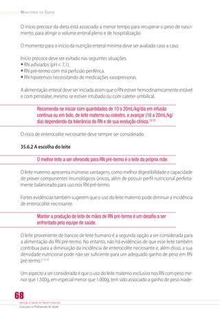 Atenção à Saúde do Recém-Nascido
Guia para os Profissionais de Saúde
68
Ministério da Saúde
O início precoce da dieta está associado a menor tempo para recuperar o peso de nasci-
mento, para atingir o volume enteral pleno e de hospitalização.
O momento para o início da nutrição enteral mínima deve ser avaliado caso a caso.
Início precoce deve ser evitado nas seguintes situações:
•	RN asfixiados (pH  7,1).
•	RN pré-termo com má perfusão periférica.
•	RN hipotensos necessitando de medicações vasopressoras.
A alimentação enteral deve ser iniciada assim que o RN estiver hemodinamicamente estável
e com peristalse, mesmo se estiver intubado ou com cateter umbilical.
Recomenda-se iniciar com quantidades de 10 a 20mL/kg/dia em infusão
contínua ou em bolo, de leite materno ou colostro, e avançar (10 a 20mL/kg/
dia) dependendo da tolerância do RN e de sua evolução clínica.12,13
O risco de enterocolite necrosante deve sempre ser considerado.
35.6.2 A escolha do leite
O melhor leite a ser oferecido para RN pré-termo é o leite da própria mãe.
O leite materno apresenta inúmeras vantagens, como melhor digestibilidade e capacidade
de prover componentes imunológicos únicos, além de possuir perfil nutricional perfeita-
mente balanceado para uso nos RN pré-termo.
Fortes evidências também sugerem que o uso do leite materno pode diminuir a incidência
de enterocolite necrosante.
Manter a produção de leite de mães de RN pré-termo é um desafio a ser
enfrentado pela equipe de saúde.
O leite proveniente de bancos de leite humano é a segunda opção a ser considerada para
a alimentação do RN pré-termo. No entanto, não há evidências de que esse leite também
contribua para a diminuição da incidência de enterocolite necrosante e, além disso, a sua
densidade nutricional pode não ser suficiente para um adequado ganho de peso em RN
pré-termo.2,13,14
Um aspecto a ser considerado é que o uso do leite materno exclusivo nos RN com peso me-
nor que 1.500g, em especial menor que 1.000g, tem sido associado a ganho de peso inade-
 