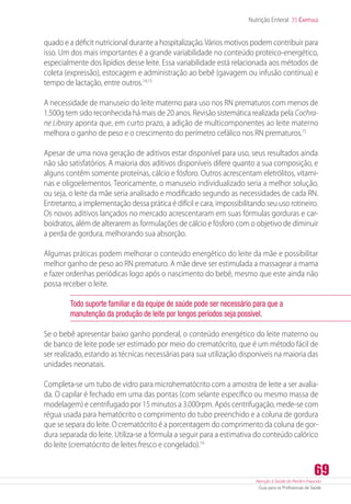 Atenção à Saúde do Recém-Nascido
Guia para os Profissionais de Saúde
69
Nutrição Enteral 35 Capítulo
quado e a déficit nutricional durante a hospitalização.Vários motivos podem contribuir para
isso. Um dos mais importantes é a grande variabilidade no conteúdo ­proteico-energético,
especialmente dos lipídios desse leite. Essa variabilidade está relacionada aos métodos de
coleta (expressão), estocagem e administração ao bebê (gavagem ou infusão contínua) e
tempo de lactação, entre outros.14,15
A necessidade de manuseio do leite materno para uso nos RN prematuros com menos de
1.500g tem sido reconhecida há mais de 20 anos. Revisão sistemática realizada pela Cochra-
ne Library aponta que, em curto prazo, a adição de multicomponentes ao leite materno
melhora o ganho de peso e o crescimento do perímetro cefálico nos RN prematuros.15
Apesar de uma nova geração de aditivos estar disponível para uso, seus resultados ainda
não são satisfatórios. A maioria dos aditivos disponíveis difere quanto a sua composição, e
alguns contêm somente proteínas, cálcio e fósforo. Outros acrescentam eletrólitos, vitami-
nas e oligoelementos. Teoricamente, o manuseio individualizado seria a melhor solução,
ou seja, o leite da mãe seria analisado e modificado segundo as necessidades de cada RN.
Entretanto, a implementação dessa prática é difícil e cara, impossibilitando seu uso rotineiro.
Os novos aditivos lançados no mercado acrescentaram em suas fórmulas gorduras e car-
boidratos, além de alterarem as formulações de cálcio e fósforo com o objetivo de diminuir
a perda de gordura, melhorando sua absorção.
Algumas práticas podem melhorar o conteúdo energético do leite da mãe e possibilitar
melhor ganho de peso ao RN prematuro. A mãe deve ser estimulada a massagear a mama
e fazer ordenhas periódicas logo após o nascimento do bebê, mesmo que este ainda não
possa receber o leite.
Todo suporte familiar e da equipe de saúde pode ser necessário para que a
manutenção da produção de leite por longos períodos seja possível.
Se o bebê apresentar baixo ganho ponderal, o conteúdo energético do leite materno ou
de banco de leite pode ser estimado por meio do crematócrito, que é um método fácil de
ser realizado, estando as técnicas necessárias para sua utilização disponíveis na maioria das
unidades neonatais.
Completa-se um tubo de vidro para microhematócrito com a amostra de leite a ser avalia-
da. O capilar é fechado em uma das pontas (com selante específico ou mesmo massa de
modelagem) e centrifugado por 15 minutos a 3.000rpm. Após centrifugação, mede-se com
régua usada para hematócrito o comprimento do tubo preenchido e a coluna de gordura
que se separa do leite. O crematócrito é a porcentagem do comprimento da coluna de gor-
dura separada do leite. Utiliza-se a fórmula a seguir para a estimativa do conteúdo calórico
do leite (crematócrito de leites fresco e congelado).16
 