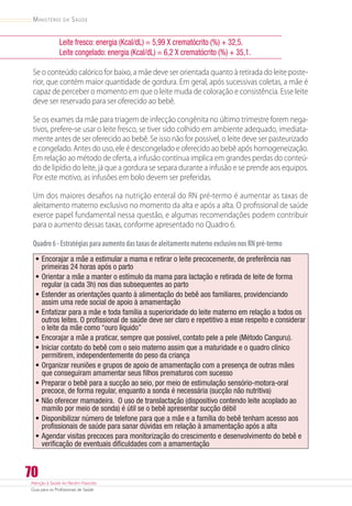 Atenção à Saúde do Recém-Nascido
Guia para os Profissionais de Saúde
70
Ministério da Saúde
Leite fresco: energia (Kcal/dL) = 5,99 X crematócrito (%) + 32,5.
Leite congelado: energia (Kcal/dL) = 6,2 X crematócrito (%) + 35,1.
Se o conteúdo calórico for baixo, a mãe deve ser orientada quanto à retirada do leite poste-
rior, que contém maior quantidade de gordura. Em geral, após sucessivas coletas, a mãe é
capaz de perceber o momento em que o leite muda de coloração e consistência. Esse leite
deve ser reservado para ser oferecido ao bebê.
Se os exames da mãe para triagem de infecção congênita no último trimestre forem nega-
tivos, prefere-se usar o leite fresco, se tiver sido colhido em ambiente adequado, imediata-
mente antes de ser oferecido ao bebê. Se isso não for possível, o leite deve ser pasteurizado
e congelado. Antes do uso, ele é descongelado e oferecido ao bebê após homogeneização.
Em relação ao método de oferta, a infusão contínua implica em grandes perdas do conteú-
do de lipídio do leite, já que a gordura se separa durante a infusão e se prende aos equipos.
Por este motivo, as infusões em bolo devem ser preferidas.
Um dos maiores desafios na nutrição enteral do RN pré-termo é aumentar as taxas de
aleitamento materno exclusivo no momento da alta e após a alta. O profissional de saúde
exerce papel fundamental nessa questão, e algumas recomendações podem contribuir
para o aumento dessas taxas, conforme apresentado no Quadro 6.
Quadro6-EstratégiasparaaumentodastaxasdealeitamentomaternoexclusivonosRNpré-termo
•	Encorajar a mãe a estimular a mama e retirar o leite precocemente, de preferência nas
primeiras 24 horas após o parto
•	Orientar a mãe a manter o estímulo da mama para lactação e retirada de leite de forma
regular (a cada 3h) nos dias subsequentes ao parto
•	Estender as orientações quanto à alimentação do bebê aos familiares, providenciando
assim uma rede social de apoio à amamentação
•	Enfatizar para a mãe e toda família a superioridade do leite materno em relação a todos os
outros leites. O profissional de saúde deve ser claro e repetitivo a esse respeito e considerar
o leite da mãe como “ouro líquido”
•	Encorajar a mãe a praticar, sempre que possível, contato pele a pele (Método Canguru).
•	Iniciar contato do bebê com o seio materno assim que a maturidade e o quadro clínico
permitirem, independentemente do peso da criança
•	Organizar reuniões e grupos de apoio de amamentação com a presença de outras mães
que conseguiram amamentar seus filhos prematuros com sucesso
•	Preparar o bebê para a sucção ao seio, por meio de estimulação sensório-motora-oral
precoce, de forma regular, enquanto a sonda é necessária (sucção não nutritiva)
•	Não oferecer mamadeira.  O uso de translactação (dispositivo contendo leite acoplado ao
mamilo por meio de sonda) é útil se o bebê apresentar sucção débil
•	Disponibilizar número de telefone para que a mãe e a família do bebê tenham acesso aos
profissionais de saúde para sanar dúvidas em relação à amamentação após a alta
•	Agendar visitas precoces para monitorização do crescimento e desenvolvimento do bebê e
verificação de eventuais dificuldades com a amamentação
 