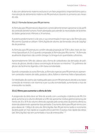 Atenção à Saúde do Recém-Nascido
Guia para os Profissionais de Saúde
71
Nutrição Enteral 35 Capítulo
A alta com aleitamento materno exclusivo é um fator prognóstico importantíssimo para a
manutenção do aleitamento materno do RN prematuro durante os primeiros seis meses
de vida.
35.6.2.1 Fórmulas lácteas para RN pré-termo
As fórmulas para RN prematuros disponíveis comercialmente tentam aproximar-se do perfil
do conteúdo do leite humano. Foram planejadas para atender às necessidades de lactentes
de idades gestacionais inferiores a 34 semanas.
A proteína predominante é a do soro, e sua concentração é maior que a das fórmulas para
RN a termo. Quando se utilizam 150mL/kg/dia de volume, são fornecidas cerca de 3,6g/kg/
dia de proteínas.
As fórmulas para RN prematuros contêm elevada proporção de TCM e altos níveis de vita-
minas lipossolúveis A, D e E quando comparadas às fórmulas para RN a termo.11
As fórmulas
atualmente disponíveis não contêm ômega-3 e ômega-6 em quantidades suficientes.
Aproximadamente 50% das calorias sob a forma de carboidratos são derivadas de polí-
meros de glicose, devido à baixa concentração de lactase no intestino.10
Os polímeros de
glicose são facilmente digeridos e têm baixa osmolaridade.
Quando comparadas às outras fórmulas, as fórmulas especiais para RN prematuros apresen-
tam conteúdos maiores de sódio, potássio, cálcio, fósforo e vitaminas hidro e lipossolúveis.
Os hidrolisados de caseína são inadequados para uso em RN prematuros devido a seu baixo
conteúdo de minerais e de vitaminas e por sua alta osmolaridade, aumentando o risco de
enterocolite nos bebês.
35.6.3 Ritmo para aumentar a oferta de leite
A progressão da dieta deve ser feita de acordo com a aceitação e tolerância do RN. Em
geral, aumenta-se o volume ofertado se o RN não apresentar resíduo gástrico (presença de
menos de 20 a 30 % do volume oferecido aspirado pela sonda antes da próxima oferta) ou
distensão abdominal e apresentar boa peristalse. O aumento diário para RN pré-termo com
peso abaixo de 1.500g é de cerca de 20mL/kg/dia. Nos RN pré-termo tardio o incremento
da dieta pode ser mais rápido se o quadro clínico permitir. O avanço mais rápido das dietas
(até 30mL/kg/dia) não tem aumentado o risco de enterocolite.17,18
 