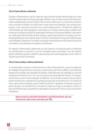 Atenção à Saúde do Recém-Nascido
Guia para os Profissionais de Saúde
72
Ministério da Saúde
35.6.4 Como ofertar o alimento
Quando o RN prematuro não for capaz de sugar, ele deve receber alimentação por sonda.
A administração pode ser feita por gavagem (bolo) ou por infusão contínua. Revisão siste-
mática realizada pela Cochrane Library não encontrou diferença no crescimento somático,
mas os estudos incluídos na revisão eram muitas vezes inconsistentes, com amostras pe-
quenas, o que não tornou possível uma recomendação precisa.19
Atualmente, prefere-se
a alimentação por bolo (gavagem), reservando-se a infusão contínua para os bebês com
tempo de esvaziamento gástrico prolongado. Bombas de infusão peristálticas não devem
ser usadas para administração de leite porque a gordura permanece nos equipos, aumen-
tando significativamente a perda desse nutriente. As bombas de seringa são melhores para
essa finalidade, devendo ser mantidas na posição horizontal para evitar perdas de gordura
secundárias a sua adsorção em equipos ou perfusores.
Em relação à alimentação suplementar ao seio materno, em geral ela pode ser oferecida
por translactação ou copinho. O uso de mamadeira deve ser evitado. O uso do copinho
pode ser liberado quando o bebê for capaz de fazer protrusão lingual para sorver o leite no
copinho (acima de 35 semanas).
35.6.5 Como avaliar a oferta nutricional
A monitorização nutricional no RN prematuro é feita, habitualmente, a partir da obtenção
de medidas antropométricas como peso, comprimento, perímetro cefálico e circunferência
braquial.Tais medidas são colocadas em gráficos. Habitualmente são utilizadas as curvas do
estudo de Erhernkrans et al.3
ou a curva resultante da metanálise de Fenton.22
O compor-
tamento das curvas mostra evolução semelhante à encontrada na prática clínica. Ocorre
perda inicial de peso, seguida de recuperação do peso de nascimento com 10 a 20 dias de
vida e, após essa recuperação, ganho médio de peso de 15g/kg/dia. Entretanto, apesar do
ganho de peso ser semelhante ao intrauterino, observa-se que, ao atingirem o termo, o
peso dos RN prematuros geralmente estão abaixo do percentil 10 da curva de crescimento
intrauterino.
Novas curvas de crescimento intrauterino e para RN prematuros, para uso
internacional, estão sendo construídas pela OMS.
 