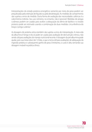 Atenção à Saúde do Recém-Nascido
Guia para os Profissionais de Saúde
73
Nutrição Enteral 35 Capítulo
Interpretações do estado proteico-energético somente por meio do peso podem ser
prejudicadas pela retenção de líquido ou pela desidratação. As medidas de comprimento
são sujeitas a erros de medida. Outra forma de avaliação das necessidades calóricas é a
calorimetria indireta. Seu uso rotineiro, no entanto, não é possível. Medidas de pregas
cutâneas podem ser usadas para avaliar a adequação da oferta de lipídios e o estado
proteico pode ser estimado usando a combinação de duas medidas: circunferência do
braço e prega cutânea.2
As dosagens de proteína sérica também são sujeitas a erros de interpretação. A meia-vida
da albumina é longa e ela só pode ser usada para avaliação de desnutrição crônica, não
sendo útil para avaliações de manejo nutricional recente. A dosagem da pré-albumina pode
ajudar, pois sua meia-vida é de 1,9 dias, o que a torna útil para avaliações de adequação da
ingestão proteica e subsequente ganho de peso. Entretanto, o custo é alto, tornando sua
dosagem inviável na prática clínica.
 