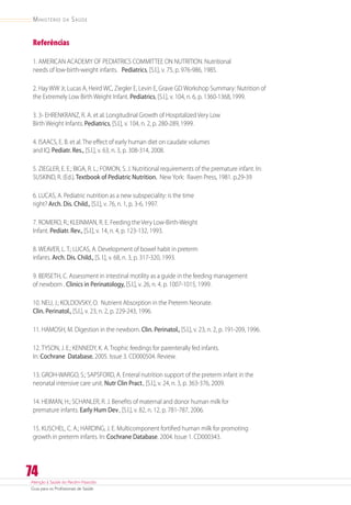 Atenção à Saúde do Recém-Nascido
Guia para os Profissionais de Saúde
74
Ministério da Saúde
Referências
1. AMERICAN ACADEMY OF PEDIATRICS COMMITTEE ON NUTRITION. Nutritional
needs of low-birth-weight infants. Pediatrics, [S.l.], v. 75, p. 976-986, 1985.
2. Hay WW Jr, Lucas A, Heird WC, Ziegler E, Levin E, Grave GD Workshop Summary: Nutrition of
the Extremely Low Birth Weight Infant. Pediatrics, [S.l.], v. 104, n. 6, p. 1360-1368,1999.
3. 3- EHRENKRANZ, R. A. et al. Longitudinal Growth of Hospitalized Very Low
Birth Weight Infants. Pediatrics, [S.l.], v. 104, n. 2, p. 280-289,1999.
4. ISAACS, E. B. et al. The effect of early human diet on caudate volumes
and IQ. Pediatr. Res., [S.l.], v. 63, n. 3, p. 308-314, 2008.
5. ZIEGLER, E. E.; BIGA, R. L.; FOMON, S. J. Nutritional requirements of the premature infant. In:
SUSKIND, R. (Ed.).Textbook of Pediatric Nutrition. New York: Raven Press, 1981. p.29-39
6. LUCAS, A. Pediatric nutrition as a new subspeciality: is the time
right? Arch. Dis. Child., [S.l.], v. 76, n. 1, p. 3-6, 1997.
7. ROMERO, R.; KLEINMAN, R. E. Feeding the Very Low-Birth-Weight
Infant. Pediatr. Rev., [S.l.], v. 14, n. 4, p. 123-132, 1993.
8. WEAVER, L. T.; LUCAS, A. Development of bowel habit in preterm
infants. Arch. Dis. Child., [S. l.], v. 68, n. 3, p. 317-320, 1993.
9. BERSETH, C. Assessment in intestinal motility as a guide in the feeding management
of newborn . Clinics in Perinatology, [S.l.], v. 26, n. 4, p. 1007-1015, 1999.
10. NEU, J.; KOLDOVSKY, O. Nutrient Absorption in the Preterm Neonate.
Clin. Perinatol., [S.l.], v. 23, n. 2, p. 229-243, 1996.
11. HAMOSH, M. Digestion in the newborn. Clin. Perinatol., [S.l.], v. 23, n. 2, p. 191-209, 1996.
12. TYSON, J. E.; KENNEDY, K. A. Trophic feedings for parenterally fed infants.
In: Cochrane Database. 2005. Issue 3. CD000504. Review.
13. GROH-WARGO, S.; SAPSFORD, A. Enteral nutrition support of the preterm infant in the
neonatal intensive care unit. Nutr Clin Pract., [S.l.], v. 24, n. 3, p. 363-376, 2009.
14. HEIMAN, H.; SCHANLER, R. J. Benefits of maternal and donor human milk for
premature infants. Early Hum Dev., [S.l.], v. 82, n. 12, p. 781-787, 2006.
15. KUSCHEL, C. A.; HARDING, J. E. Multicomponent fortified human milk for promoting
growth in preterm infants. In: Cochrane Database. 2004. Issue 1. CD000343.
 