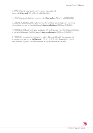 Atenção à Saúde do Recém-Nascido
Guia para os Profissionais de Saúde
75
Nutrição Enteral 35 Capítulo
16. WANG, C. D. et al. Creamatocrit and the nutrient composition of
human milk. J. Perinatol., [S.l.], v. 19. n. 5, p. 343-346, 1999.
17. HAY, W. Strategies for feeding the preterm infant. Neonatology, [S.l.], v. 94, p. 245-254, 2008.
18. MCGUIRE, W.; BOMBELL, S. Slow advancement of enteral feed volumes to prevent necrotising
enterocolitis in very low birth weight infants. In: Cochrane Database. 2008. Issue 2. CD001241.
19. PREMJI, S.; CHESSELL, L. Continuous nasogastric milk feeding versus intermittent bolus milk feeding
for premature infants less than 1500 grams. In: Cochrane Database. 2001. Issue 1. CD001819.
20. FENTON, T. A new growth chart for preterm babies: Babson and Benda’s chart updated with
recent data and a new format. BMC Pediatrics, [S.l.], v. 3, p. 13-22, 2003. Disponível em:http://
members.shaw.ca/growthchart/Fenton%20WHO%20growth%20chart%2008.pdf.
 