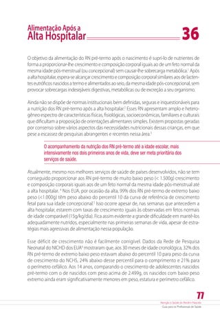 Atenção à Saúde do Recém-Nascido
Guia para os Profissionais de Saúde
77
Alimentação Após a
Alta Hospitalar	 36
O objetivo da alimentação do RN pré-termo após o nascimento é supri-lo de nutrientes de
forma a proporcionar-lhe crescimento e composição corporal iguais ao de um feto normal da
mesma idade pós-menstrual (ou concepcional) sem causar-lhe sobrecarga metabólica.1
Após
aaltahospitalar,espera-sealcançarcrescimentoecomposiçãocorporalsimilaresaosdelacten-
tes eutróficos nascidos a termo e alimentados ao seio, da mesma idade pós-concepcional, sem
provocar sobrecargas indesejáveis digestivas, metabólicas ou de excreção a seu organismo.
Ainda não se dispõe de normas institucionais bem definidas, seguras e inquestionáveis para
a nutrição dos RN pré-termo após a alta hospitalar.2
Esses RN apresentam amplo e hetero-
gêneo espectro de características físicas, fisiológicas, socioeconômicas, familiares e culturais
que dificultam a proposição de orientações alimentares simples. Existem propostas geradas
por consenso sobre vários aspectos das necessidades nutricionais dessas crianças, em que
pese a escassez de pesquisas abrangentes e recentes nessa área.3
O acompanhamento da nutrição dos RN pré-termo até a idade escolar, mais
intensivamente nos dois primeiros anos de vida, deve ser meta prioritária dos
serviços de saúde.
Atualmente, mesmo nos melhores serviços de saúde de países desenvolvidos, não se tem
conseguido proporcionar aos RN pré-termo de muito baixo peso ( 1.500g) crescimento
e composição corporais iguais aos de um feto normal da mesma idade pós-menstrual até
a alta hospitalar. 4
Nos EUA, por ocasião da alta, 99% dos RN pré-termo de extremo baixo
peso (1.000g) têm peso abaixo do percentil 10 da curva de referência de crescimento
fetal para sua idade concepcional.5
Isso ocorre apesar de, nas semanas que antecedem a
alta hospitalar, estarem com taxas de crescimento iguais às observadas em fetos normais
de idade comparável (15g/kg/dia). Fica assim evidente a grande dificuldade em mantê-los
adequadamente nutridos, especialmente nas primeiras semanas de vida, apesar de estra-
tégias mais agressivas de alimentação nessa população.
Esse déficit de crescimento não é facilmente corrigível. Dados da Rede de Pesquisa
Neonatal do NICHD dos EUA6
mostraram que, aos 30 meses de idade cronológica, 32% dos
RN pré-termo de extremo baixo peso estavam abaixo do percentil 10 para peso da curva
de crescimento do NCHS, 24% abaixo desse percentil para o comprimento e 21% para
o perímetro cefálico. Aos 14 anos, comparando o crescimento de adolescentes nascidos
pré-termo com o de nascidos com peso acima de 2.499g, os nascidos com baixo peso
extremo ainda eram significativamente menores em peso, estatura e perímetro cefálico.
 