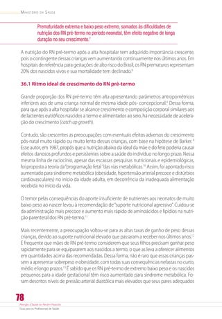 Atenção à Saúde do Recém-Nascido
Guia para os Profissionais de Saúde
78
Ministério da Saúde
Prematuridade extrema e baixo peso extremo, somados às dificuldades de
nutrição dos RN pré-termo no período neonatal, têm efeito negativo de longa
duração no seu crescimento.7
A nutrição do RN pré-termo após a alta hospitalar tem adquirido importância crescente,
pois o contingente dessas crianças vem aumentando continuamente nos últimos anos. Em
hospitais de referência para gestações de alto risco do Brasil, os RN prematuros representam
20% dos nascidos vivos e sua mortalidade tem declinado.8
36.1 Ritmo ideal de crescimento do RN pré-termo
Grande proporção dos RN pré-termo têm alta apresentando parâmetros antropométricos
inferiores aos de uma criança normal de mesma idade pós- concepcional.4
Dessa forma,
para que após a alta hospitalar se alcance crescimento e composição corporal similares aos
de lactentes eutróficos nascidos a termo e alimentados ao seio, há necessidade de acelera-
ção do crescimento (catch up growth).
Contudo, são crescentes as preocupações com eventuais efeitos adversos do crescimento
pós-natal muito rápido ou muito lento dessas crianças, com base na hipótese de Barker.9
Esse autor, em 1987, propôs que a nutrição abaixo da ideal da mãe e do feto poderia causar
efeitos danosos profundos e persistentes sobre a saúde do indivíduo no longo prazo. Nessa
mesma linha de raciocínio, apesar das escassas pesquisas nutricionais e epidemiológicas,
foi proposta a teoria da“programação fetal ”das vias metabólicas.10
Assim, foi apontado risco
aumentado para síndrome metabólica (obesidade, hipertensão arterial precoce e distúrbios
cardiovasculares) no início da idade adulta, em decorrência da inadequada alimentação
recebida no início da vida.
O temor pelas consequências do aporte insuficiente de nutrientes aos neonatos de muito
baixo peso ao nascer levou à recomendação de“suporte nutricional agressivo”. Cuidou-se
da administração mais precoce e aumento mais rápido de aminoácidos e lipídios na nutri-
ção parenteral dos RN pré-termo.11
Mais recentemente, a preocupação voltou-se para as altas taxas de ganho de peso dessas
crianças, devido ao suporte nutricional elevado que passaram a receber nos últimos anos.12
É frequente que mães de RN pré-termo considerem que seus filhos precisam ganhar peso
rapidamente para se equipararem aos nascidos a termo, o que as leva a oferecer alimentos
em quantidades acima das recomendadas. Dessa forma, não é raro que essas crianças pas-
sem a apresentar sobrepeso e obesidade, com todas suas consequências nefastas no curto,
médio e longo prazos.13
É sabido que os RN pré-termo de extremo baixo peso e os nascidos
pequenos para a idade gestacional têm risco aumentado para síndrome metabólica. Fo-
ram descritos níveis de pressão arterial diastólica mais elevados que seus pares adequados
 