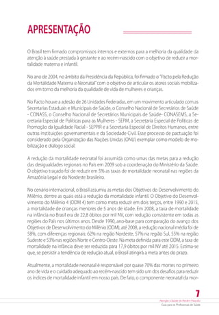 Atenção à Saúde do Recém-Nascido
Guia para os Profissionais de Saúde
7
APRESENTAÇÃO
O Brasil tem firmado compromissos internos e externos para a melhoria da qualidade da
atenção à saúde prestada à gestante e ao recém-nascido com o objetivo de reduzir a mor-
talidade materna e infantil.
No ano de 2004, no âmbito da Presidência da República, foi firmado o ”Pacto pela Redução
da Mortalidade Materna e Neonatal”com o objetivo de articular os atores sociais mobiliza-
dos em torno da melhoria da qualidade de vida de mulheres e crianças.
No Pacto houve a adesão de 26 Unidades Federadas, em um movimento articulado com as
Secretarias Estaduais e Municipais de Saúde, o Conselho Nacional de Secretários de Saúde
- CONASS, o Conselho Nacional de Secretários Municipais de Saúde- CONASEMS, a Se-
cretaria Especial de Políticas para as Mulheres - SEPM, a Secretaria Especial de Políticas de
Promoção da Igualdade Racial - SEPPIR e a Secretaria Especial de Direitos Humanos, entre
outras instituições governamentais e da Sociedade Civil. Esse processo de pactuação foi
considerado pela Organização das Nações Unidas (ONU) exemplar como modelo de mo-
bilização e diálogo social.
A redução da mortalidade neonatal foi assumida como umas das metas para a redução
das desigualdades regionais no País em 2009 sob a coordenação do Ministério da Saúde.
O objetivo traçado foi de reduzir em 5% as taxas de mortalidade neonatal nas regiões da
Amazônia Legal e do Nordeste brasileiro.
No cenário internacional, o Brasil assumiu as metas dos Objetivos do Desenvolvimento do
Milênio, dentre as quais está a redução da mortalidade infantil. O Objetivo do Desenvol-
vimento do Milênio 4 (ODM 4) tem como meta reduzir em dois terços, entre 1990 e 2015,
a mortalidade de crianças menores de 5 anos de idade. Em 2008, a taxa de mortalidade
na infância no Brasil era de 22,8 óbitos por mil NV, com redução consistente em todas as
regiões do País nos últimos anos. Desde 1990, ano-base para comparação do avanço dos
Objetivos de Desenvolvimento do Milênio (ODM), até 2008, a redução nacional média foi de
58%, com diferenças regionais: 62% na região Nordeste, 57% na região Sul, 55% na região
Sudeste e 53% nas regiões Norte e Centro-Oeste. Na meta definida para este ODM, a taxa de
mortalidade na infância deve ser reduzida para 17,9 óbitos por mil NV até 2015. ­Estima-se
que, se persistir a tendência de redução atual, o Brasil atingirá a meta antes do prazo.
Atualmente, a mortalidade neonatal é responsável por quase 70% das mortes no primeiro
ano de vida e o cuidado adequado ao recém-nascido tem sido um dos desafios para reduzir
os índices de mortalidade infantil em nosso país. De fato, o componente neonatal da mor-
 