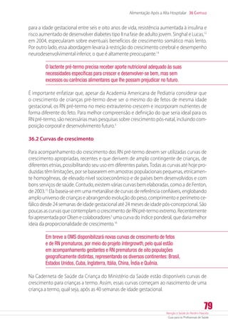 Atenção à Saúde do Recém-Nascido
Guia para os Profissionais de Saúde
79
Alimentação Após a Alta Hospitalar 36 Capítulo
para a idade gestacional entre seis e oito anos de vida, resistência aumentada à insulina e
risco aumentado de desenvolver diabetes tipo II na fase de adulto jovem. Singhal e Lucas,12
em 2004, especularam sobre eventuais benefícios de crescimento somático mais lento.
Por outro lado, essa abordagem levaria à restrição do crescimento cerebral e desempenho
neurodesenvolvimental inferior, o que é altamente preocupante.14
O lactente pré-termo precisa receber aporte nutricional adequado às suas
necessidades específicas para crescer e desenvolver-se bem, mas sem
excessos ou carências alimentares que lhe possam prejudicar no futuro.
É importante enfatizar que, apesar da Academia Americana de Pediatria considerar que
o crescimento de crianças pré-termo deve ser o mesmo do de fetos de mesma idade
gestacional, os RN pré-termo no meio extrauterino crescem e incorporam nutrientes de
forma diferente do feto. Para melhor compreensão e definição do que seria ideal para os
RN pré-termo, são necessárias mais pesquisas sobre crescimento pós-natal, incluindo com-
posição corporal e desenvolvimento futuro.3
36.2 Curvas de crescimento
Para acompanhamento do crescimento dos RN pré-termo devem ser utilizadas curvas de
crescimento apropriadas, recentes e que derivem de amplo contingente de crianças, de
diferentes etnias, possibilitando seu uso em diferentes países.Todas as curvas até hoje pro-
duzidas têm limitações, por se basearem em amostras populacionais pequenas, etnicamen-
te homogêneas, de elevado nível socioeconômico e de países bem desenvolvidos e com
bons serviços de saúde. Contudo, existem várias curvas bem elaboradas, como a de Fenton,
de 2003.15
Ela baseia-se em uma metanálise de curvas de referência confiáveis, englobando
amplo universo de crianças e abrangendo evolução do peso, comprimento e perímetro ce-
fálico desde 24 semanas de idade gestacional até 24 meses de idade pós-concepcional. São
poucas as curvas que contemplam o crescimento de RN pré-termo extremo. Recentemente
foi apresentada por Olsen e colaboradores3
uma curva do índice ponderal, que daria melhor
ideia da proporcionalidade de crescimento.16
Em breve a OMS disponibilizará novas curvas de crescimento de fetos
e de RN prematuros, por meio do projeto Intergrowth, pelo qual estão
em acompanhamento gestantes e RN prematuros de oito populações
geograficamente distintas, representando os diversos continentes: Brasil,
Estados Unidos, Cuba, Inglaterra, Itália, China, Índia e Quênia.
Na Caderneta de Saúde da Criança do Ministério da Saúde estão disponíveis curvas de
crescimento para crianças a termo. Assim, essas curvas começam ao nascimento de uma
criança a termo, qual seja, após as 40 semanas de idade gestacional.
 