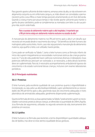 Atenção à Saúde do Recém-Nascido
Guia para os Profissionais de Saúde
83
Alimentação Após a Alta Hospitalar 36 Capítulo
Para garantir aporte suficiente de leite materno, semanas antes da alta, se não estiverem em
alojamento conjunto ou em enfermaria canguru, as mães devem ser convidadas a perma-
necerem junto a seus filhos o maior tempo possível, amamentando-os em livre demanda.
Quando a criança mama por pouco tempo e não recebe aporte suficiente para manter o
ganho de peso satisfatório, pode-se complementar as mamadas com leite cru de sua pró-
pria mãe, recém ordenhado.
Para o sucesso do aleitamento materno após a alta hospitalar, é importante que
o RN pré-termo esteja em aleitamento materno exclusivo na ocasião da alta.21
A manutenção do aleitamento materno nos RN pré-termo após a alta é um desafio que
necessita ser encarado desde o nascimento da criança.21
Os benefícios do leite humano são
inatingíveis pelos outros leites. Assim, caso não seja possível a manutenção do aleitamento
materno, seja qual for o leite a ser utilizado, haverá perdas.
Como pode ser verificado na Tabela 7, tanto o leite humano como as fórmulas infantis de
início não suprem integralmente as necessidades nutricionais teóricas das crianças prema-
turas no 1º ano de vida, podendo haver carências nutricionais diversas e indesejáveis. Essas
potenciais deficiências precisam ser rastreadas e, se necessário, a dieta desses lactentes
deve ser suplementada. Para tal, é necessário acompanhamento ambulatorial rigoroso do
crescimento e do estado nutricional dessas crianças, inclusive com exames laboratoriais
periódicos.
36.5 Principais nutrientes
36.5.1 Proteínas
O leite humano, pela excelente qualidade de suas proteínas quanto à digestibilidade e
incorporação, ou seja, pela sua alta biodisponibilidade, supre satisfatoriamente as necessi-
dades dos RN pré-termo após a alta, garantindo taxas de crescimento adequadas e níveis
plasmáticos de aminoácidos adequados, geralmente dispensando suplementação.
Quantoàsfórmulasdeinício,asduasapresentadasnaTabela7praticamentesupremasneces-
sidades nutricionais proteicas dessas crianças, se oferecidas na quantidade de 200mL/kg/dia.
Já as fórmulas de seguimento, utilizadas no segundo semestre da vida, teoricamente têm
proteínas em excesso.
36.5.2 Lipídios
O leite humano e as fórmulas para lactentes a termo disponibilizam quantidades adequa-
das de lipídios, mas deve-se estar atento à qualidade dessas gorduras.
 