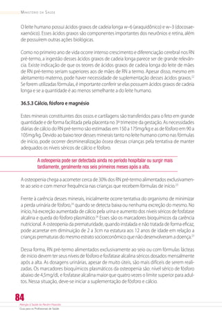 Atenção à Saúde do Recém-Nascido
Guia para os Profissionais de Saúde
84
Ministério da Saúde
O leite humano possui ácidos graxos de cadeia longa w–6 (araquidônico) e w–3 (docosae-
xaenóico). Esses ácidos graxos são componentes importantes dos neurônios e retina, além
de possuírem outras ações biológicas.
Como no primeiro ano de vida ocorre intenso crescimento e diferenciação cerebral nos RN
pré-termo, a ingestão desses ácidos graxos de cadeia longa parece ser de grande relevân-
cia. Existe indicação de que os teores de ácidos graxos de cadeia longa do leite de mães
de RN pré-termo seriam superiores aos de mães de RN a termo. Apesar disso, mesmo em
aleitamento materno, pode haver necessidade de suplementação desses ácidos graxos.22
Se forem utilizadas fórmulas, é importante conferir se elas possuem ácidos graxos de cadeia
longa e se a quantidade é ao menos semelhante a do leite humano.
36.5.3 Cálcio, fósforo e magnésio
Estes minerais constituintes dos ossos e cartilagens são transferidos para o feto em grande
quantidade e de forma facilitada pela placenta no 3º trimestre da gestação. As necessidades
diárias de cálcio do RN pré-termo são estimadas em 150 a 175mg/kg e as de fósforo em 90 a
105mg/kg. Devido ao baixo teor desses minerais tanto no leite humano como nas fórmulas
de início, pode ocorrer desmineralização óssea dessas crianças pela tentativa de manter
adequados os níveis séricos de cálcio e fósforo.
A osteopenia pode ser detectada ainda no período hospitalar ou surgir mais
tardiamente, geralmente nos seis primeiros meses após a alta.
A osteopenia chega a acometer cerca de 30% dos RN pré-termo alimentados exclusivamen-
te ao seio e com menor frequência nas crianças que recebem fórmulas de início.23
Frente à carência desses minerais, inicialmente ocorre tentativa do organismo de minimizar
a perda urinária de fósforo,24
quando se detecta baixa ou nenhuma excreção do mesmo. No
início, há excreção aumentada de cálcio pela urina e aumento dos níveis séricos de fosfatase
alcalina e queda do fósforo plasmático.24
Esses são os marcadores bioquímicos da carência
nutricional. A osteopenia da prematuridade, quando instalada e não tratada de forma eficaz,
pode acarretar em diminuição de 2 a 3cm na estatura aos 12 anos de idade em relação a
crianças prematuras do mesmo estrato socioeconômico que não desenvolveram a doença.23
Dessa forma, RN pré-termo alimentados exclusivamente ao seio ou com fórmulas lácteas
de início devem ter seus níveis de fósforo e fosfatase alcalina séricos dosados mensalmente
após a alta. As dosagens urinárias, apesar de muito úteis, são mais difíceis de serem reali-
zadas. Os marcadores bioquímicos plasmáticos da osteopenia são: nível sérico de fósforo
abaixo de 4,5mg/dL e fosfatase alcalina maior que quatro vezes o limite superior para adul-
tos. Nessa situação, deve-se iniciar a suplementação de fósforo e cálcio.
 