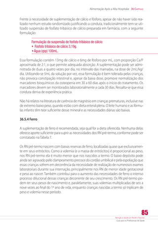 Atenção à Saúde do Recém-Nascido
Guia para os Profissionais de Saúde
85
Alimentação Após a Alta Hospitalar 36 Capítulo
Frente à necessidade de suplementação de cálcio e fósforo, apesar de não haver sido rea-
lizado nenhum estudo randomizado justificando a conduta, tradicionalmente tem-se uti-
lizado suspensão de fosfato tribásico de cálcio preparada em farmácia, com a seguinte
formulação:
Formulação da suspensão de fosfato tribásico de cálcio:	
•	 Fosfato tribásico de cálcio 3,19g.
•	Água (qsp) 100mL.
Essa formulação contém 13mg de cálcio e 6mg de fósforo por mL, com proporção Ca/P
aproximada de 2:1, o que permite adequada absorção. A suplementação pode ser admi-
nistrada de duas a quatro vezes por dia, no intervalo das mamadas, na dose de 2mL/kg/
dia. Utilizando-se 5mL da solução por vez, essa formulação é bem tolerada pelas crianças,
não provoca constipação intestinal e, apesar da baixa dose, promove normalização dos
marcadores bioquímicos da osteopenia em 30 a 60 dias após o início do tratamento. Os
marcadores devem ser monitorados laboratorialmente a cada 30 dias. Ressalta-se que essa
conduta deriva de experiência prática.
Não há relatos na literatura de carência de magnésio em crianças prematuras, inclusive nas
de extremo baixo peso, quando estão com dieta enteral plena. O leite humano e as fórmu-
las infantis têm teor suficiente desse mineral e as necessidades diárias são baixas.
36.5.4 Ferro
A suplementação de ferro é recomendada, seja qual for a dieta oferecida. Nenhuma delas
oferece aporte suficiente para suprir as necessidades dos RN pré-termo, conforme pode ser
constatado na Tabela 7.
Os RN pré-termo nascem com baixas reservas de ferro, localizadas quase que exclusivamen-
te em seus eritrócitos. Como a volemia (e a massa de eritrócitos) é proporcional ao peso,
nos RN pré-termo ela é muito menor que nos nascidos a termo. O baixo depósito pode
ainda ser agravado pelo clampeamento precoce do cordão umbilical e pela espoliação que
essas crianças sofrem em decorrência da necessidade de realização de numerosos exames
laboratoriais durante sua internação, principalmente nos RN de menor idade gestacional
e peso ao nascer. Também contribui para o aumento das necessidades de ferro o intenso
processo dilucional dessas crianças decorrente de seu crescimento. Os RN pré-termo po-
dem ter seus pesos de nascimento e, paralelamente, suas volemias multiplicadas de seis a
nove vezes ao final do 1º ano de vida, enquanto crianças nascidas a termo só triplicam de
peso e volemia nesse período.
 