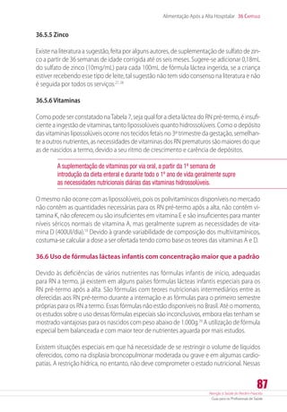 Atenção à Saúde do Recém-Nascido
Guia para os Profissionais de Saúde
87
Alimentação Após a Alta Hospitalar 36 Capítulo
36.5.5 Zinco
Existe na literatura a sugestão, feita por alguns autores, de suplementação de sulfato de zin-
co a partir de 36 semanas de idade corrigida até os seis meses. Sugere-se adicionar 0,18mL
do sulfato de zinco (10mg/mL) para cada 100mL de fórmula láctea ingerida, se a criança
estiver recebendo esse tipo de leite, tal sugestão não tem sido consenso na literatura e não
é seguida por todos os serviços.27, 28
36.5.6 Vitaminas
Como pode ser constatado naTabela 7, seja qual for a dieta láctea do RN pré-termo, é insufi-
ciente a ingestão de vitaminas, tanto lipossolúveis quanto hidrossolúveis. Como o depósito
das vitaminas lipossolúveis ocorre nos tecidos fetais no 3º trimestre da gestação, semelhan-
te a outros nutrientes, as necessidades de vitaminas dos RN prematuros são maiores do que
as de nascidos a termo, devido a seu ritmo de crescimento e carência de depósitos.
A suplementação de vitaminas por via oral, a partir da 1ª semana de
introdução da dieta enteral e durante todo o 1º ano de vida geralmente supre
as necessidades nutricionais diárias das vitaminas hidrossolúveis.
O mesmo não ocorre com as lipossolúveis, pois os polivitamínicos disponíveis no mercado
não contêm as quantidades necessárias para os RN pré-termo após a alta, não contêm vi-
tamina K, não oferecem ou são insuficientes em vitamina E e são insuficientes para manter
níveis séricos normais de vitamina A, mas geralmente suprem as necessidades de vita-
mina D (400UI/dia).19
Devido à grande variabilidade de composição dos multivitamínicos,
costuma-se calcular a dose a ser ofertada tendo como base os teores das vitaminas A e D.
36.6 Uso de fórmulas lácteas infantis com concentração maior que a padrão
Devido às deficiências de vários nutrientes nas fórmulas infantis de início, adequadas
para RN a termo, já existem em alguns países fórmulas lácteas infantis especiais para os
RN pré-termo após a alta. São fórmulas com teores nutricionais intermediários entre as
oferecidas aos RN pré-termo durante a internação e as fórmulas para o primeiro semestre
próprias para os RN a termo. Essas fórmulas não estão disponíveis no Brasil. Até o momento,
os estudos sobre o uso dessas fórmulas especiais são inconclusivos, embora elas tenham se
mostrado vantajosas para os nascidos com peso abaixo de 1.000g.29
A utilização de fórmula
especial bem balanceada e com maior teor de nutrientes aguarda por mais estudos.
Existem situações especiais em que há necessidade de se restringir o volume de líquidos
oferecidos, como na displasia broncopulmonar moderada ou grave e em algumas cardio-
patias. A restrição hídrica, no entanto, não deve comprometer o estado nutricional. Nessas
 