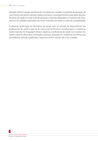 Atenção à Saúde do Recém-Nascido
Guia para os Profissionais de Saúde
8
Ministério da Saúde
talidade infantil é aquele estreitamente vinculado aos cuidados no período da gestação, do
nascimento e do recém-nascido. Implica, portanto, o acompanhamento por parte dos pro-
fissionais de saúde em todo ciclo de gestação, a atenção adequada no momento do nasci-
mento e os cuidados destinados aos recém-nascidos, em todos os níveis de complexidade.
A presente publicação do Ministério da Saúde vem no sentido de disponibilizar aos
profissionais de saúde o que há de mais atual na literatura científica para o cuidado ao
­recém‑nascido. Em linguagem direta e objetiva, o profissional de saúde irá encontrar nos
quatro volumes desta obra orientações preciosas baseadas em evidências científicas que
possibilitarão atenção qualificada e segura ao recém-nascido sob o seu cuidado.
 