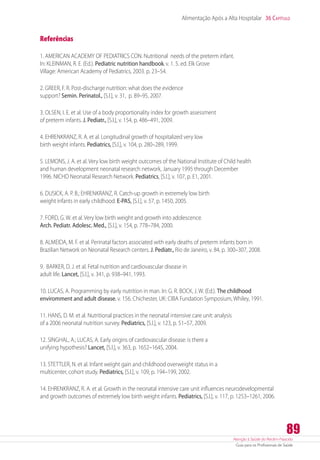 Atenção à Saúde do Recém-Nascido
Guia para os Profissionais de Saúde
89
Alimentação Após a Alta Hospitalar 36 Capítulo
Referências
1. AMERICAN ACADEMY OF PEDIATRICS CON. Nutritional needs of the preterm infant.
In: KLEINMAN, R. E. (Ed.). Pediatric nutrition handbook.v. 1. 5. ed. Elk Grove
Village: American Academy of Pediatrics, 2003. p. 23–54.
2. GREER, F. R. Post-discharge nutrition: what does the evidence
support? Semin. Perinatol., [S.l.], v. 31, p. 89–95, 2007.
3. OLSEN, I. E. et al. Use of a body proportionality index for growth assessment
of preterm infants. J. Pediatr., [S.l.], v. 154, p. 486–491, 2009.
4. EHRENKRANZ, R. A. et al. Longitudinal growth of hospitalized very low
birth weight infants. Pediatrics, [S.l.], v. 104, p. 280–289, 1999.
5. LEMONS, J. A. et al. Very low birth weight outcomes of the National Institute of Child health
and human development neonatal research network, January 1995 through December
1996. NICHD Neonatal Research Network. Pediatrics, [S.l.], v. 107, p. E1, 2001.
6. DUSICK, A. P. B.; EHRENKRANZ, R. Catch-up growth in extremely low birth
weight infants in early childhood. E-PAS, [S.l.], v. 57, p. 1450, 2005.
7. FORD, G. W. et al. Very low birth weight and growth into adolescence.
Arch. Pediatr. Adolesc. Med., [S.l.], v. 154, p. 778–784, 2000.
8. ALMEIDA, M. F. et al. Perinatal factors associated with early deaths of preterm infants born in
Brazilian Network on Neonatal Research centers. J. Pediatr., Rio de Janeiro, v. 84, p. 300–307, 2008.
9. BARKER, D. J. et al. Fetal nutrition and cardiovascular disease in
adult life. Lancet, [S.l.], v. 341, p. 938–941, 1993.
10. LUCAS, A. Programming by early nutrition in man. In: G. R. BOCK, J. W. (Ed.). The childhood
enviromment and adult disease. v. 156. Chichester, UK: CIBA Fundation Symposium, Whiley, 1991.
11. HANS, D. M. et al. Nutritional practices in the neonatal intensive care unit: analysis
of a 2006 neonatal nutrition survey. Pediatrics, [S.l.], v. 123, p. 51–57, 2009.
12. SINGHAL, A.; LUCAS, A. Early origins of cardiovascular disease: is there a
unifying hypothesis? Lancet, [S.l.], v. 363, p. 1652–1645, 2004.
13. STETTLER, N. et al. Infant weight gain and childhood overweight status in a
multicenter, cohort study. Pediatrics, [S.l.], v. 109, p. 194–199, 2002.
14. EHRENKRANZ, R. A. et al. Growth in the neonatal intensive care unit influences neurodevelopmental
and growth outcomes of extremely low birth weight infants. Pediatrics, [S.l.], v. 117, p. 1253–1261, 2006.
 