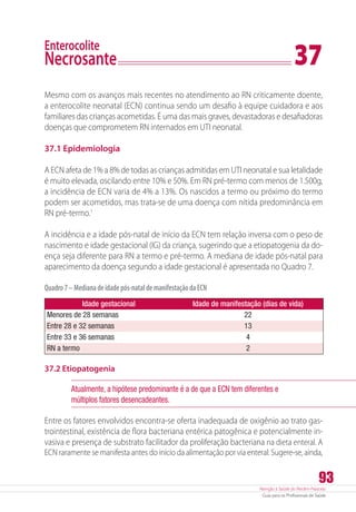 Atenção à Saúde do Recém-Nascido
Guia para os Profissionais de Saúde
93
Enterocolite
Necrosante	 37
Mesmo com os avanços mais recentes no atendimento ao RN criticamente doente,
a enterocolite neonatal (ECN) continua sendo um desafio à equipe cuidadora e aos
familiares das crianças acometidas. É uma das mais graves, devastadoras e desafiadoras
doenças que comprometem RN internados em UTI neonatal.
37.1 Epidemiologia
A ECN afeta de 1% a 8% de todas as crianças admitidas em UTI neonatal e sua letalidade
é muito elevada, oscilando entre 10% e 50%. Em RN pré-termo com menos de 1.500g,
a incidência de ECN varia de 4% a 13%. Os nascidos a termo ou próximo do termo
podem ser acometidos, mas trata-se de uma doença com nítida predominância em
RN pré-termo.1
A incidência e a idade pós-natal de início da ECN tem relação inversa com o peso de
nascimento e idade gestacional (IG) da criança, sugerindo que a etiopatogenia da do-
ença seja diferente para RN a termo e pré-termo. A mediana de idade pós-natal para
aparecimento da doença segundo a idade gestacional é apresentada no Quadro 7.
Quadro7–Medianadeidadepós-nataldemanifestaçãodaECN
Idade gestacional Idade de manifestação (dias de vida)
Menores de 28 semanas 22
Entre 28 e 32 semanas 13
Entre 33 e 36 semanas 4
RN a termo 2
37.2 Etiopatogenia
Atualmente, a hipótese predominante é a de que a ECN tem diferentes e
múltiplos fatores desencadeantes.
Entre os fatores envolvidos encontra-se oferta inadequada de oxigênio ao trato gas-
trointestinal, existência de flora bacteriana entérica patogênica e potencialmente in-
vasiva e presença de substrato facilitador da proliferação bacteriana na dieta enteral. A
ECN raramente se manifesta antes do início da alimentação por via enteral. Sugere-se, ainda,
 