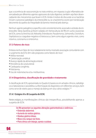 Atenção à Saúde do Recém-Nascido
Guia para os Profissionais de Saúde
94
Ministério da Saúde
que a ocorrência de vasoconstrição no trato entérico, em resposta à ação inflamatória de-
sencadeada por diferentes agentes agressores do tubo digestivo, também seja fator desen-
cadeante dos mecanismos que levam à ECN. Ainda é motivo de discussão se as bactérias
iniciam o processo patológico da enterocolite ou se a bacteremia ocorre por translocação
decorrente da quebra da integridade da barreira intestinal pela doença.
Nenhum agente patogênico específico está consistentemente associado à eclosão da en-
terocolite. Várias bactérias já foram isoladas em hemoculturas de RN em surtos ocasionais
de ECN, como Escherichiacoli,Klebsiella,Enterobacter,Pseudomonas,Salmonella,Clostridium,
Staphylococcus coagulase-negativo e Enterococcus, bem como alguns agentes virais, como
rotavírus, coronavírus e enterovírus.
37.3 Fatores de risco
Embora nenhum fator de risco isoladamente tenha mostrado associação contundente com
o surgimento da ECN, têm sido propostos como fatores de risco:1
•	Asfixia neonatal.
•	Cateterização umbilical.
•	Avanço rápido da alimentação enteral.
•	Persistência do canal arterial.
•	Cardiopatia congênita.
•	Policitemia.
•	Uso de indometacina e/ou metilxantinas.
37.4 Diagnóstico, classificação de gravidade e tratamento
A classificação de ECN, apresentada no Quadro 8, baseia-se em achados clínicos, radiológi-
cos e laboratoriais e possibilita a uniformização do diagnóstico em diferentes serviços, bem
como serve de roteiro para o manejo da doença em seus vários estágios.3,4,5
37.4.1 Estágios IA e IB (suspeita de ECN)
Nestes estágios, as manifestações clínicas são inespecíficas, possibilitando apenas a
suspeita de ECN.
Os RN apresentam as seguintes alterações gastrointestinais e sistêmicas:
•	Distensão abdominal.
•	Aumento de resíduo gástrico.
•	Resíduo gástrico bilioso.
•	Muco e/ou sangue nas fezes.
•	Piora clínica com letargia, apneia e acidose.
 