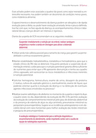 Atenção à Saúde do Recém-Nascido
Guia para os Profissionais de Saúde
95
Enterocolite Necrosante 37 Capítulo
Esses achados podem estar associados a quadros tão graves como sepse neonatal ou en-
terocolite necrosante, mas podem também ser decorrentes de condições menos graves,
como intolerância alimentar.
O aparecimento e o desenvolvimento da doença podem ser abruptos e de rápida
evolução para o óbito, ou pode haver evolução arrastada, lenta e pouco definida.
Isso faz com que, na fase aguda da doença, os acompanhamentos clínico e labo-
ratorial dessas crianças devam ser intensos e rigorosos.
Diante da suspeita de ECN recomendam-se as seguintes medidas:
Suspender imediatamente a nutrição por via enteral, realizar sondagem
orogástrica e manter a sonda em drenagem para aliviar a distensão
abdominal.
•	Utilizar sonda mais calibrosa possível para o tamanho da criança, para garantir sua perme-
abilidade e contínuo esvaziamento gástrico.
•	Manter estabilidades hidroeletrolítica, metabólica e hemodinâmica, para que o
estado clínico do RN não se deteriore. Enquanto perdurar a suspensão da ali-
mentação enteral, cuidar para que a nutrição parenteral garanta oferta suficiente
de nutrientes para evitar que o RN apresente desnutrição e tenha seu quadro
clínico agravado, sem acrescentar os riscos metabólicos e infecciosos inerentes
à nutrição parenteral.
•	Solicitar hemograma, hemocultura, exame de urina, dosagem da proteína
­C-reativa, cultura do aspirado gástrico e, eventualmente, exame de líquor, que
poderão orientar quanto à evolução da doença e na detecção de eventuais
agentes infecciosos envolvidos no processo.6
•	Realizar exame radiológico do abdome no momento da suspeita e repeti-lo duas
a quatro vezes no dia, dependendo da evolução do RN. O Rx permite avaliação
da evolução do comprometimento intestinal pelo grau de distensão abdominal
e da presença de edema de alças ou alça sentinela, pneumatose intestinal ou
periportal e pneumoperitônio. Sugere-se as incidências anteroposterior e em de-
cúbito dorsal com raios horizontais para melhor avaliação das lesões intestinais
e pesquisa de pneumoperitônio.
A avaliação radiológica é fundamental para a definição diagnóstica e
encaminhamento do atendimento, sendo importante contar com o auxílio de
equipe de radiologistas experientes.
 