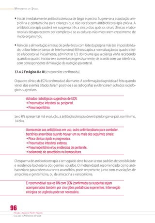 Atenção à Saúde do Recém-Nascido
Guia para os Profissionais de Saúde
96
Ministério da Saúde
•	Iniciar imediatamente antibioticoterapia de largo espectro. Sugere-se a associação am-
picilina e gentamicina para crianças que não receberam antibioticoterapia prévia. A
antibioticoterapia poderá ser suspensa três a cinco dias após os sinais clínicos e labo-
ratoriais desaparecerem por completo e se as culturas não mostrarem crescimento de
­micro-organismos.
•	Reiniciar a alimentação enteral, de preferência com leite da própria mãe (na impossibilida-
de, utilizar leite de banco de leite humano) 48 horas após a normalização do quadro clíni-
co e laboratorial. Inicialmente, administrar 1/3 do volume que a criança vinha recebendo
quando o quadro iniciou-se e aumentar progressivamente, de acordo com sua tolerância,
com correspondente diminuição da nutrição parenteral.
37.4.2 Estágios II e III (enterocolite confirmada)
O quadro clínico da ECN confirmada é alarmante. A confirmação diagnóstica é feita quando
vários dos exames citados forem positivos e as radiografias evidenciarem achados radioló-
gicos sugestivos.
Achados radiológicos sugestivos de ECN:
•	Pneumatose intestinal ou periportal.
•	Pneumoperitônio.
Se o RN apresentar má evolução, a antibioticoterapia deverá prolongar-se por, no mínimo,
14 dias.
Acrescentar aos antibióticos em uso, outro antimicrobiano para combater
bactérias anaeróbias quando houver um ou mais dos seguintes sinais:
•	Piora clínica rápida e progressiva.
•	Pneumatose intestinal extensa.
•	Pneumoperitônio e/ou evidências de peritonite.
•	Isolamento de anaeróbios na hemocultura.
O esquema de antibioticoterapia a ser seguido deve basear-se nos padrões de sensibilidade
e resistência bacteriana dos germes isolados. O metronidazol, recomendado como anti-
bacteriano para cobertura contra anaeróbios, pode ser prescrito junto com associações de
ampicilina e gentamicina, ou de amicacina e vancomicina.
É recomendável que os RN com ECN (confirmada ou suspeita) sejam
acompanhados também por cirurgiões pediátricos experientes. Intervenção
cirúrgica de urgência pode ser necessária.
 