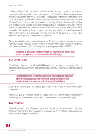 Atenção à Saúde do Recém-Nascido
Guia para os Profissionais de Saúde
98
Ministério da Saúde
O íleo terminal e o cólon proximal são as áreas mais comumente comprometidas. As lesões,
no entanto, podem estender-se do estômago ao reto. A ocorrência de pneumoperitônio é
indicação absoluta de intervenção cirúrgica e a ressecção do segmento intestinal não viável
permanece sendo o padrão de atuação no tratamento da enterocolite. No entanto, a drena-
gem peritoneal pode ser empregada quando a criança está gravemente comprometida e
sem condições para suportar uma intervenção cirúrgica. A colocação de dreno de Penrose
através de pequena incisão, sob anestesia local, em um dos quadrantes inferiores do abdo-
me, poderá dar vazão a material purulento e toxinas acumuladas na cavidade peritoneal.
Após melhora clínica e estabilização hemodinâmica do RN, ele poderá ser submetido à
intervenção cirúrgica em condições mais favoráveis.
Apesar do papel de intervenções cirúrgicas em RN a termo e pré-termo estar bem esta-
belecido e aceito, segundo alguns autores não há suporte baseado em evidências para a
maioria dessas intervenções, inclusive para a laparoscopia em RN com ECN.7, 8
A ausência de perfuração intestinal (estágio IIIA) não implica em doença mais
branda, pois pode estar ocorrendo necrose intestinal maciça.
37.5 Complicações
Até 40% das crianças acometidas pela ECN podem apresentar estenoses intestinais que
podem surgir até duas semanas após ocorrência da doença. A maioria das estenoses ocorre
no cólon.
Episódios recorrentes de intolerância alimentar e dificuldade de progressão
da dieta enteral após quadro de enterocolite de qualquer grau levam à
suspeita de estenose, sendo necessária investigação radiológica.
É importante lembrar que a enterocolite pode recorrer em 6% dos RN anteriormente com-
prometidos.
As crianças que se recuperam da doença apresentam risco aumentado de desenvolver
sepse, displasia broncopulmonar e retardo no desenvolvimento físico e neurológico.
37.6 Prevenção
Diante da evolução catastrófica que pode ocorrer nas crianças vítimas de enterocolite, gran-
des esforços vêm sendo desenvolvidos no sentido de melhor conhecer sua etiopatogenia,
com o objetivo de tentar preveni-la.
 