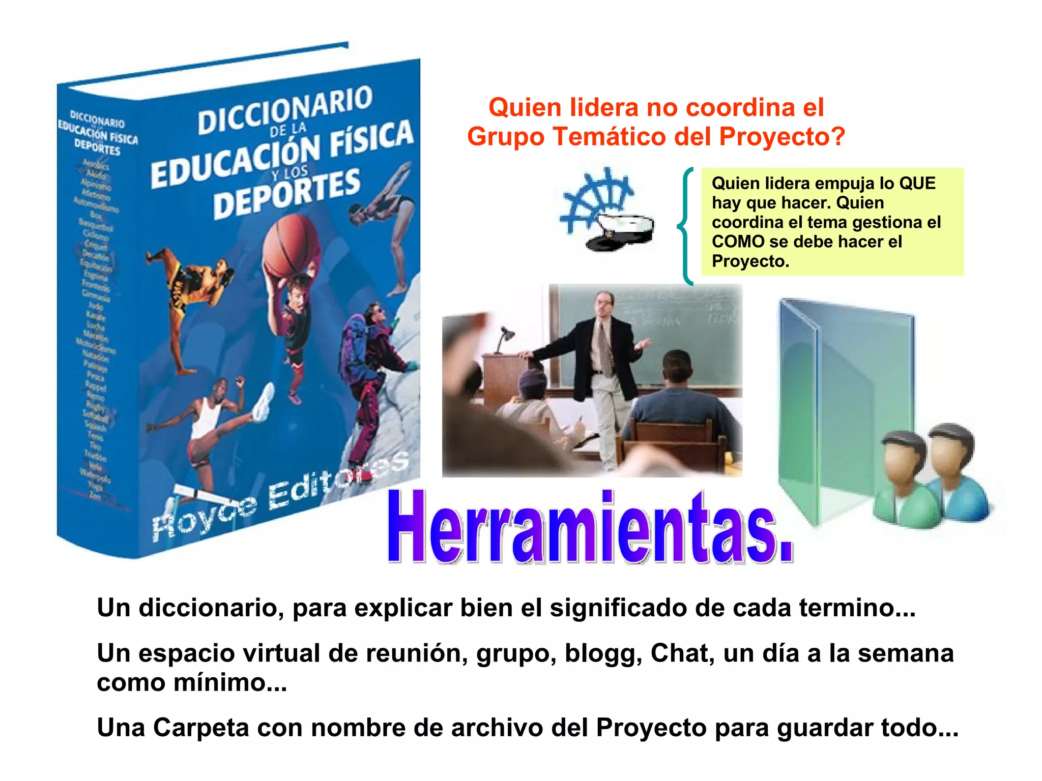 Quien lidera no coordina el Grupo Temático del Proyecto? Herramientas. Un diccionario, para explicar bien el significado de cada termino... Un espacio virtual de reunión, grupo, blogg, Chat, un día a la semana como mínimo... Una Carpeta con nombre de archivo del Proyecto para guardar todo... Quien lidera empuja lo QUE hay que hacer. Quien coordina el tema gestiona el COMO se debe hacer el Proyecto. 