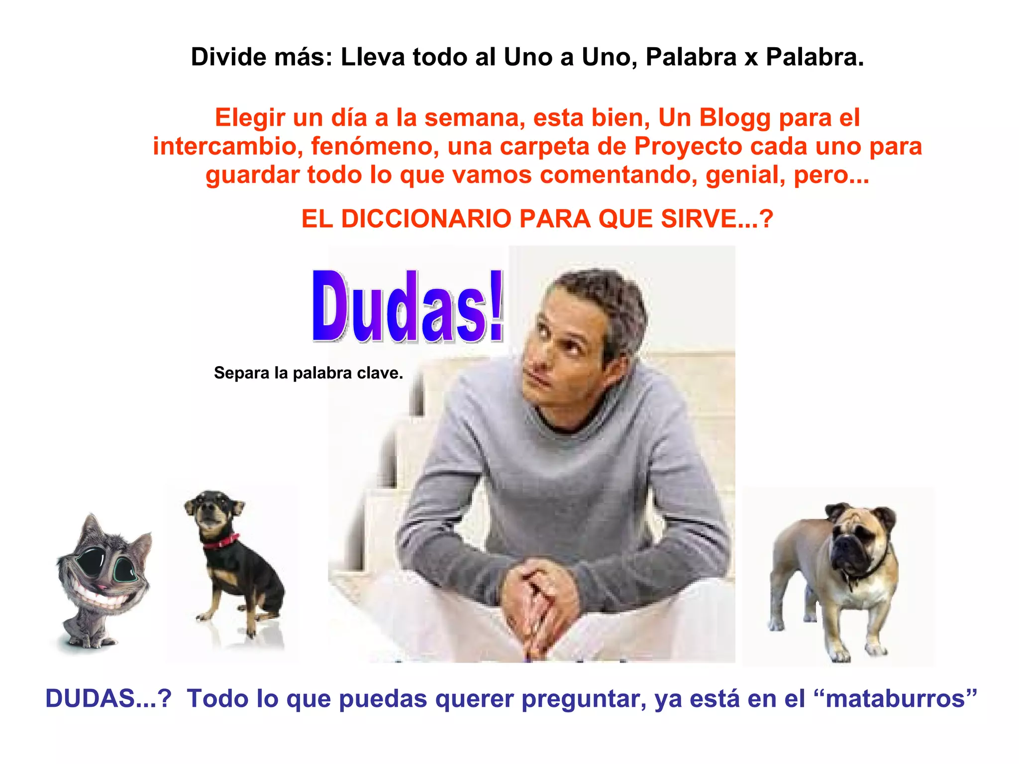 Elegir un día a la semana, esta bien, Un Blogg para el intercambio, fenómeno, una carpeta de Proyecto cada uno para guardar todo lo que vamos comentando, genial, pero... EL DICCIONARIO PARA QUE SIRVE...? DUDAS...?  Todo lo que puedas querer preguntar, ya está en el “mataburros” Dudas! Divide más: Lleva todo al Uno a Uno, Palabra x Palabra. Separa la palabra clave. 