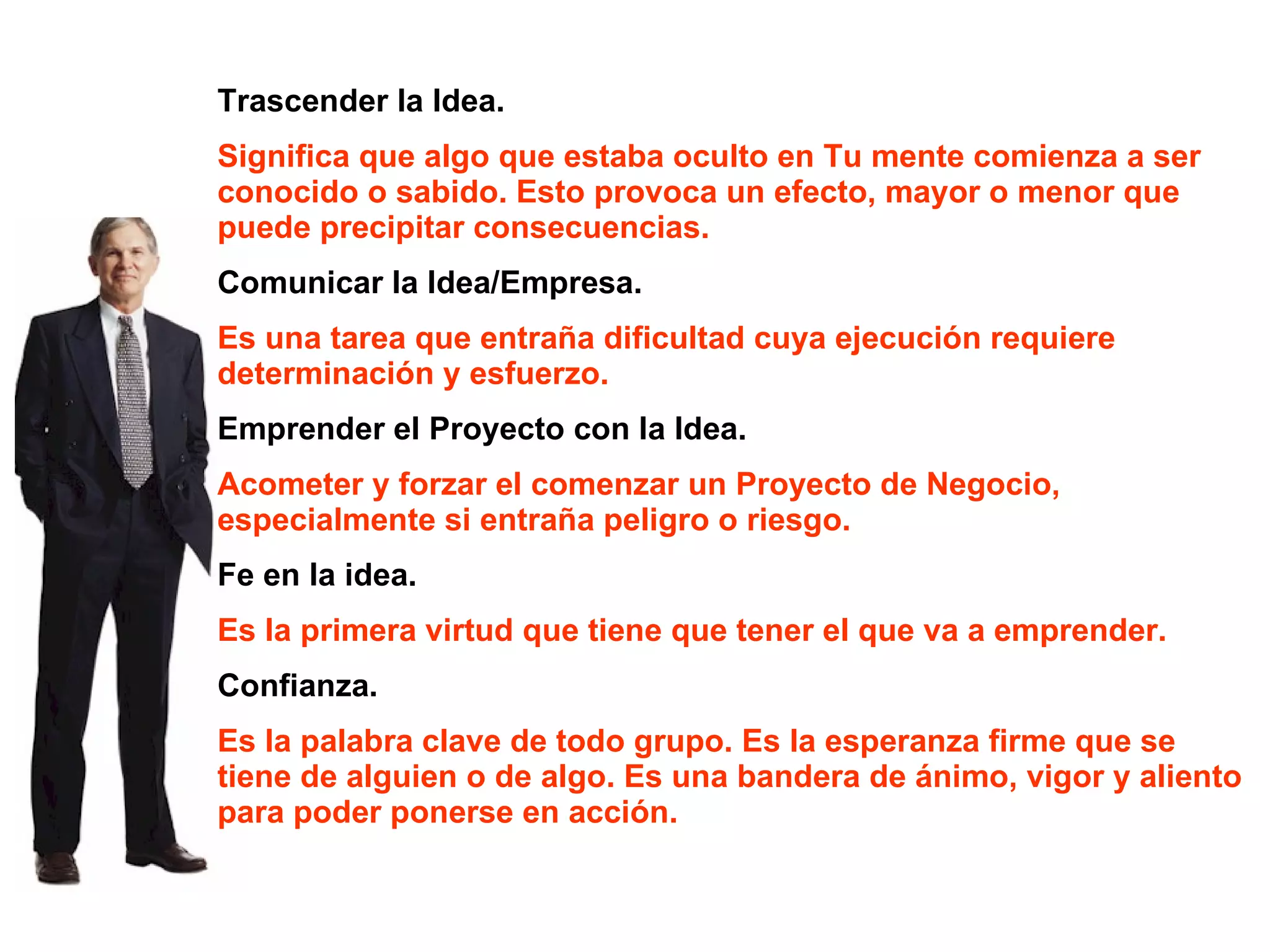 Trascender la Idea. Significa que algo que estaba oculto en Tu mente comienza a ser conocido o sabido. Esto provoca un efecto, mayor o menor que puede precipitar consecuencias. Comunicar la Idea/Empresa. Es una tarea que entraña dificultad cuya ejecución requiere determinación y esfuerzo. Emprender el Proyecto con la Idea. Acometer y forzar el comenzar un Proyecto de Negocio, especialmente si entraña peligro o riesgo. Fe en la idea. Es la primera virtud que tiene que tener el que va a emprender. Confianza. Es la palabra clave de todo grupo. Es la esperanza firme que se tiene de alguien o de algo. Es una bandera de ánimo, vigor y aliento para poder ponerse en acción. 