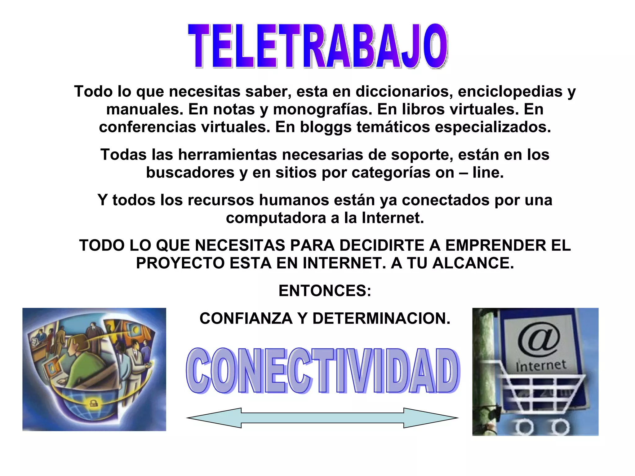 Todo lo que necesitas saber, esta en diccionarios, enciclopedias y manuales. En notas y monografías. En libros virtuales. En conferencias virtuales. En bloggs temáticos especializados. Todas las herramientas necesarias de soporte, están en los buscadores y en sitios por categorías on – line. Y todos los recursos humanos están ya conectados por una computadora a la Internet. TODO LO QUE NECESITAS PARA DECIDIRTE A EMPRENDER EL PROYECTO ESTA EN INTERNET. A TU ALCANCE. ENTONCES: CONFIANZA Y DETERMINACION. TELETRABAJO CONECTIVIDAD 