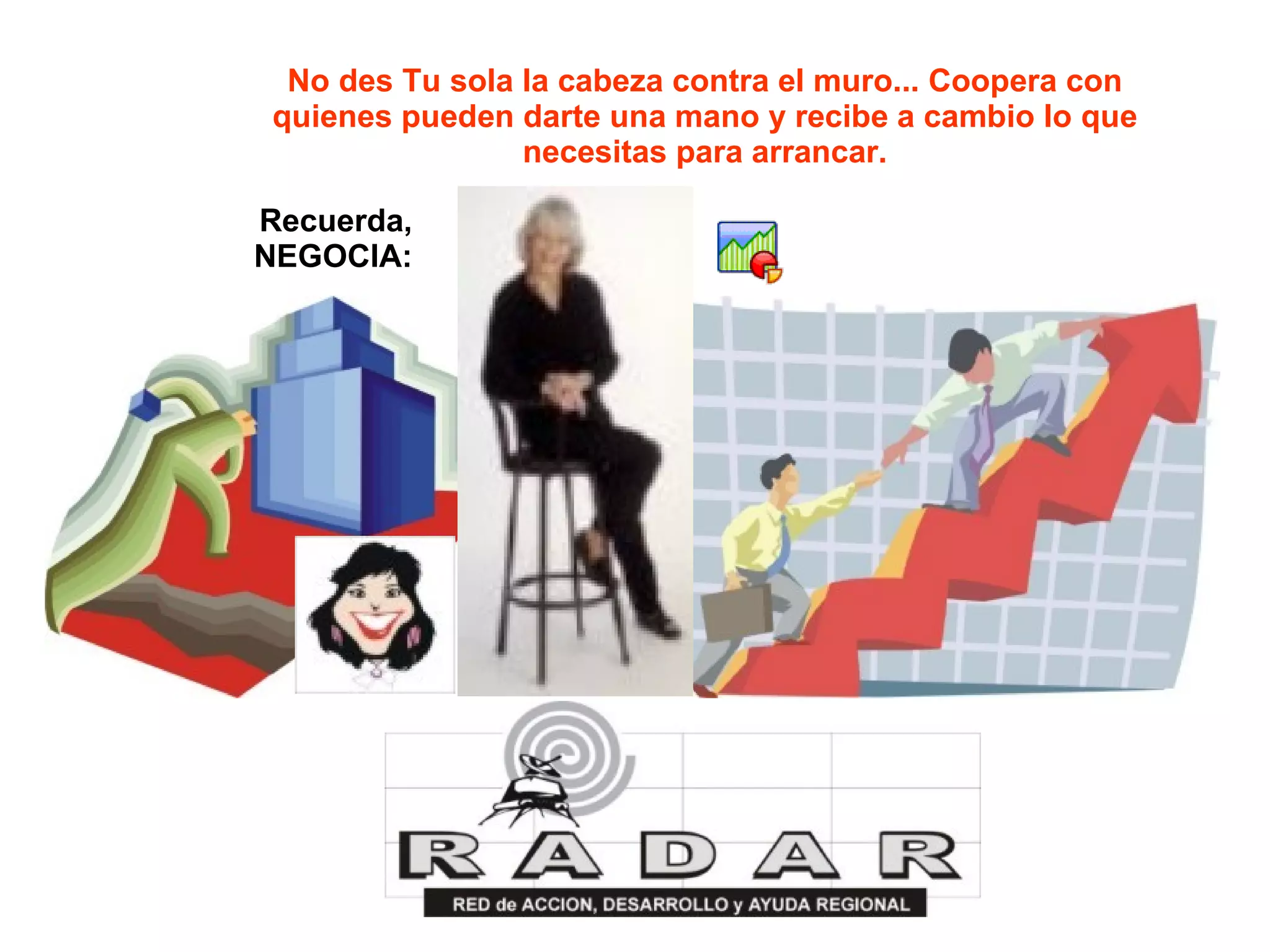 No des Tu sola la cabeza contra el muro... Coopera con quienes pueden darte una mano y recibe a cambio lo que necesitas para arrancar. Recuerda, NEGOCIA: 