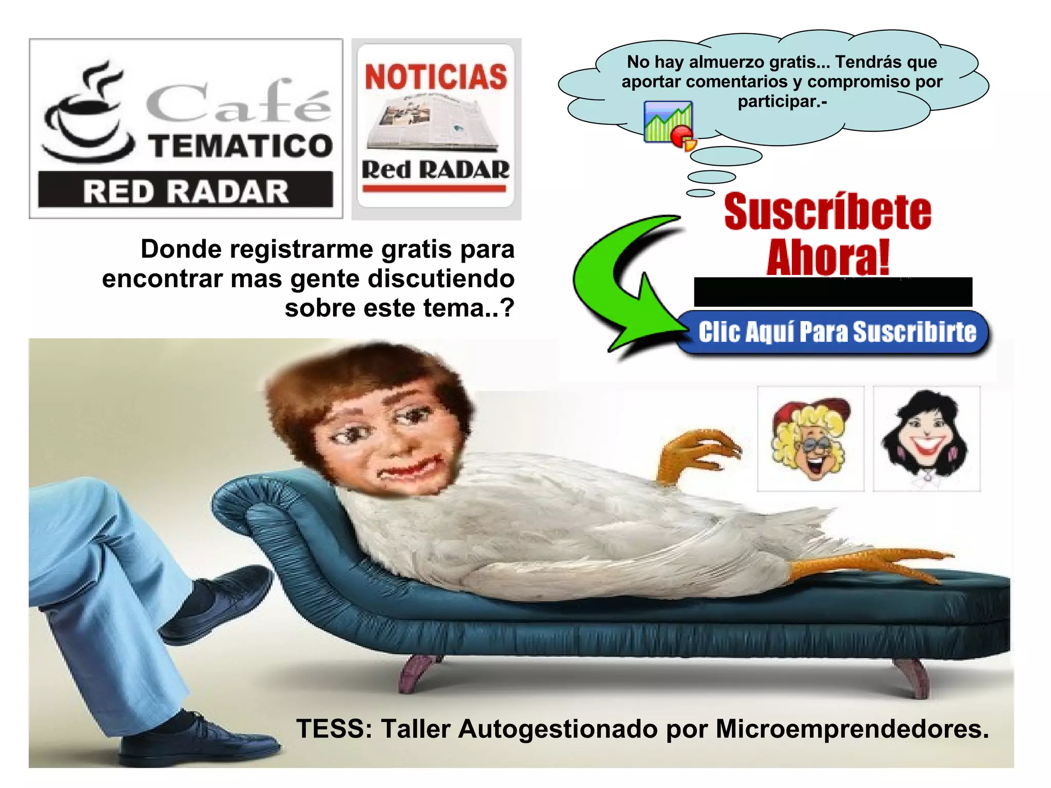 Donde registrarme gratis para encontrar mas gente discutiendo sobre este tema..? TESS: Taller Autogestionado por Microemprendedores. No hay almuerzo gratis... Tendrás que aportar comentarios y compromiso por participar.- 