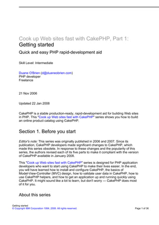 Cook up Web sites fast with CakePHP, Part 1:
Getting started
Quick and easy PHP rapid-development aid
Skill Level: Intermediate
Duane O'Brien (d@duaneobrien.com)
PHP developer
Freelance
21 Nov 2006
Updated 22 Jan 2008
CakePHP is a stable production-ready, rapid-development aid for building Web sites
in PHP. This "Cook up Web sites fast with CakePHP" series shows you how to build
an online product catalog using CakePHP.
Section 1. Before you start
Editor's note: This series was originally published in 2006 and 2007. Since its
publication, CakePHP developers made significant changes to CakePHP, which
made this series obsolete. In response to these changes and the popularity of this
series, the authors revised each of its five parts to make it compliant with the version
of CakePHP available in January 2008.
This "Cook up Web sites fast with CakePHP" series is designed for PHP application
developers who want to start using CakePHP to make their lives easier. In the end,
you will have learned how to install and configure CakePHP, the basics of
Model-View-Controller (MVC) design, how to validate user data in CakePHP, how to
use CakePHP helpers, and how to get an application up and running quickly using
CakePHP. It might sound like a lot to learn, but don't worry — CakePHP does most
of it for you.
About this series
Getting started
© Copyright IBM Corporation 1994, 2008. All rights reserved. Page 1 of 36
 