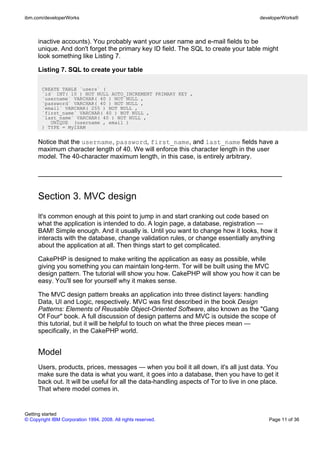inactive accounts). You probably want your user name and e-mail fields to be
unique. And don't forget the primary key ID field. The SQL to create your table might
look something like Listing 7.
Listing 7. SQL to create your table
CREATE TABLE `users` (
`id` INT( 10 ) NOT NULL AUTO_INCREMENT PRIMARY KEY ,
`username` VARCHAR( 40 ) NOT NULL ,
`password` VARCHAR( 40 ) NOT NULL ,
`email` VARCHAR( 255 ) NOT NULL ,
`first_name` VARCHAR( 40 ) NOT NULL ,
`last_name` VARCHAR( 40 ) NOT NULL ,
UNIQUE (username , email )
) TYPE = MyISAM
Notice that the username, password, first_name, and last_name fields have a
maximum character length of 40. We will enforce this character length in the user
model. The 40-character maximum length, in this case, is entirely arbitrary.
Section 3. MVC design
It's common enough at this point to jump in and start cranking out code based on
what the application is intended to do. A login page, a database, registration —
BAM! Simple enough. And it usually is. Until you want to change how it looks, how it
interacts with the database, change validation rules, or change essentially anything
about the application at all. Then things start to get complicated.
CakePHP is designed to make writing the application as easy as possible, while
giving you something you can maintain long-term. Tor will be built using the MVC
design pattern. The tutorial will show you how. CakePHP will show you how it can be
easy. You'll see for yourself why it makes sense.
The MVC design pattern breaks an application into three distinct layers: handling
Data, UI and Logic, respectively. MVC was first described in the book Design
Patterns: Elements of Reusable Object-Oriented Software, also known as the "Gang
Of Four" book. A full discussion of design patterns and MVC is outside the scope of
this tutorial, but it will be helpful to touch on what the three pieces mean —
specifically, in the CakePHP world.
Model
Users, products, prices, messages — when you boil it all down, it's all just data. You
make sure the data is what you want, it goes into a database, then you have to get it
back out. It will be useful for all the data-handling aspects of Tor to live in one place.
That where model comes in.
ibm.com/developerWorks developerWorks®
Getting started
© Copyright IBM Corporation 1994, 2008. All rights reserved. Page 11 of 36
 