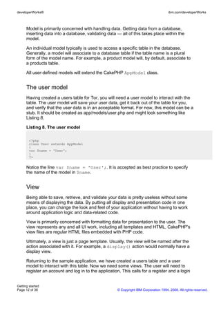 Model is primarily concerned with handling data. Getting data from a database,
inserting data into a database, validating data — all of this takes place within the
model.
An individual model typically is used to access a specific table in the database.
Generally, a model will associate to a database table if the table name is a plural
form of the model name. For example, a product model will, by default, associate to
a products table.
All user-defined models will extend the CakePHP AppModel class.
The user model
Having created a users table for Tor, you will need a user model to interact with the
table. The user model will save your user data, get it back out of the table for you,
and verify that the user data is in an acceptable format. For now, this model can be a
stub. It should be created as app/models/user.php and might look something like
Listing 8.
Listing 8. The user model
<?php
class User extends AppModel
{
var $name = 'User';
}
?>
Notice the line var $name = 'User';. It is accepted as best practice to specify
the name of the model in $name.
View
Being able to save, retrieve, and validate your data is pretty useless without some
means of displaying the data. By putting all display and presentation code in one
place, you can change the look and feel of your application without having to work
around application logic and data-related code.
View is primarily concerned with formatting data for presentation to the user. The
view represents any and all UI work, including all templates and HTML. CakePHP's
view files are regular HTML files embedded with PHP code.
Ultimately, a view is just a page template. Usually, the view will be named after the
action associated with it. For example, a display() action would normally have a
display view.
Returning to the sample application, we have created a users table and a user
model to interact with this table. Now we need some views. The user will need to
register an account and log in to the application. This calls for a register and a login
developerWorks® ibm.com/developerWorks
Getting started
Page 12 of 36 © Copyright IBM Corporation 1994, 2008. All rights reserved.
 