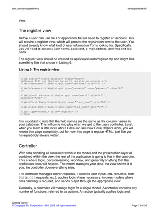 view.
The register view
Before a user can use the Tor application, he will need to register an account. This
will require a register view, which will present the registration form to the user. You
should already know what kind of user information Tor is looking for. Specifically,
you will need to collect a user name, password, e-mail address, and first and last
name.
The register view should be created as app/views/users/register.ctp and might look
something like that shown in Listing 9.
Listing 9. The register view
<form action="/users/register" method="post">
<p>Please fill out the form below to register an account.</p>
<label>Username:</label><input name="username" size="40" />
<label>Password:</label><input type="password" name="password" size="40"
/>
<label>Email Address:</label><input name="email" size="40"
maxlength="255" />
<label>First Name:</label><input name="first_name" size="40" />
<label>Last Name:</label><input name="last_name" size="40" />
<input type="submit" value="register" />
</form>
It is important to note that the field names are the same as the column names in
your database. This will come into play when we get to the users controller. Later,
when you learn a little more about Cake and see how Cake Helpers work, you will
rewrite this page completely, but for now, this page is regular HTML, just like you
have probably always written.
Controller
With data handling all contained within in the model and the presentation layer all
contained within the view, the rest of the application is going to live in the controller.
This is where logic, decision-making, workflow, and generally anything that the
application does will happen. The model manages your data, the view shows it to
you, the controller does everything else.
The controller manages server requests. It accepts user input (URL requests, form
POSTs, GET requests, etc.), applies logic where necessary, invokes models where
data handling is required, and sends output through the appropriate view.
Generally, a controller will manage logic for a single model. A controller contains any
number of functions, referred to as actions. An action typically applies logic and
ibm.com/developerWorks developerWorks®
Getting started
© Copyright IBM Corporation 1994, 2008. All rights reserved. Page 13 of 36
 
