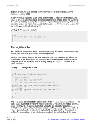 displays a view. All user-defined controllers will need to extend the CakePHP
AppController class.
In Tor, you have created a users table, a user model to interact with the table, and
views to present registration and login forms to the user. Those forms will submit to
the users controller, invoking the register and login actions, respectively. The users
controller should be created as app/controllers/users_controller.php and should start
out looking something like Listing 10.
Listing 10. The users controller
<?php
class UsersController extends AppController
{
}
?>
The register action
You now have a controller. But it's not doing anything yet. Before it will do anything
for you, you'll have to give it some actions to perform.
Now you are getting down to the nuts and bolts. The user has filled out a form and
submitted it to the application. We will cover data validation later. For now, we will
just push it into the database. We do this by adding the register action to the
users controller.
Listing 11. The register action
<?php
class UsersController extends AppController
{
function register()
{
if (!empty($this->params['form']))
{
if ($this->User->save($this->params['form']))
{
$this->flash('Your registration information was accepted.',
'/users/register');
} else {
$this->flash('There was a problem with your registration',
'/users/register');
}
}
}
}
?>
The register action starts by looking at the form ($this->params['form']) to
see if it was submitted. If the form was not submitted, the action will not do anything.
Once you know the form was submitted with data, the controller calls the save
method on the user model, which is an extension of AppModel. The save method
will, by default, look for a table that's a plural of the model itself. In this case, it is
looking for a users table to go with the user model. If the table is found, the save
developerWorks® ibm.com/developerWorks
Getting started
Page 14 of 36 © Copyright IBM Corporation 1994, 2008. All rights reserved.
 