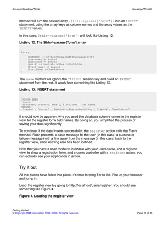 method will turn the passed array ($this->params['form']) into an INSERT
statement, using the array keys as column names and the array values as the
INSERT values.
In this case, $this->params['form'] will look like Listing 12.
Listing 12. The $this->params['form'] array
Array
(
[CAKEPHP] => b975a875bdba3bdff38ea0eda8c3375f
[username] => zaphod
[password] => secret
[email] => beeblebrox@heartofgold.hhg
[first_name] => zaphod
[last_name] => beeblebrox
)
The save method will ignore the CAKEPHP session key and build an INSERT
statement from the rest. It would look something like Listing 13.
Listing 13. INSERT statement
INSERT INTO
users
(username, password, email, first_name, last_name)
VALUES
('zaphod', 'secret', 'beeblebrox@heartofgold.hhg', 'zaphod', 'beeblebrox')
It should now be apparent why you used the database column names in the register
view for the register form field names. By doing so, you simplified the process of
saving your data significantly.
To continue, if the data inserts successfully, the register action calls the Flash
method. Flash presents a basic message to the user (in this case, a success or
failure message) with a link away from the message (in this case, back to the
register view, since nothing else has been defined.
Now that you have a user model to interface with your users table, and a register
view to show a registration form, and a users controller with a register action, you
can actually see your application in action.
Try it out
All the pieces have fallen into place. It's time to bring Tor to life. Fire up your browser
and jump in.
Load the register view by going to http://localhost/users/register. You should see
something like Figure 4.
Figure 4. Loading the register view
ibm.com/developerWorks developerWorks®
Getting started
© Copyright IBM Corporation 1994, 2008. All rights reserved. Page 15 of 36
 