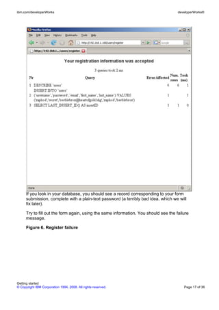 If you look in your database, you should see a record corresponding to your form
submission, complete with a plain-text password (a terribly bad idea, which we will
fix later).
Try to fill out the form again, using the same information. You should see the failure
message.
Figure 6. Register failure
ibm.com/developerWorks developerWorks®
Getting started
© Copyright IBM Corporation 1994, 2008. All rights reserved. Page 17 of 36
 