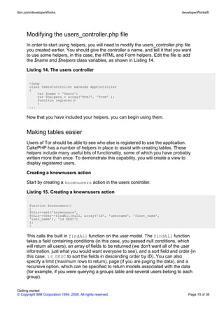 Modifying the users_controller.php file
In order to start using helpers, you will need to modify the users_controller.php file
you created earlier. You should give the controller a name, and tell it that you want
to use some helpers, in this case, the HTML and Form helpers. Edit the file to add
the $name and $helpers class variables, as shown in Listing 14.
Listing 14. The users controller
<?php
class UsersController extends AppController
{
var $name = 'Users';
var $helpers = array('Html', 'Form' );
function register()
{
...
Now that you have included your helpers, you can begin using them.
Making tables easier
Users of Tor should be able to see who else is registered to use the application.
CakePHP has a number of helpers in place to assist with creating tables. These
helpers include many useful bits of functionality, some of which you have probably
written more than once. To demonstrate this capability, you will create a view to
display registered users.
Creating a knownusers action
Start by creating a knownusers action in the users controller.
Listing 15. Creating a knownusers action
function knownusers()
{
$this->set('knownusers',
$this->User->findAll(null, array('id', 'username', 'first_name',
'last_name'), 'id DESC')
);
}
This calls the built in findAll function on the user model. The findAll function
takes a field containing conditions (in this case, you passed null conditions, which
will return all users), an array of fields to be returned (we don't want all of the user
information, just what you would want everyone to see), and a sort field and order (in
this case, id DESC to sort the fields in descending order by ID). You can also
specify a limit (maximum rows to return), page (if you are paging the data), and a
recursive option, which can be specified to return models associated with the data
(for example, if you were querying a groups table and several users belong to each
group).
ibm.com/developerWorks developerWorks®
Getting started
© Copyright IBM Corporation 1994, 2008. All rights reserved. Page 19 of 36
 
