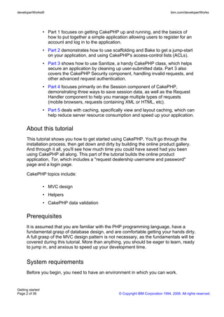• Part 1 focuses on getting CakePHP up and running, and the basics of
how to put together a simple application allowing users to register for an
account and log in to the application.
• Part 2 demonstrates how to use scaffolding and Bake to get a jump-start
on your application, and using CakePHP's access-control lists (ACLs).
• Part 3 shows how to use Sanitize, a handy CakePHP class, which helps
secure an application by cleaning up user-submitted data. Part 3 also
covers the CakePHP Security component, handling invalid requests, and
other advanced request authentication.
• Part 4 focuses primarily on the Session component of CakePHP,
demonstrating three ways to save session data, as well as the Request
Handler component to help you manage multiple types of requests
(mobile browsers, requests containing XML or HTML, etc).
• Part 5 deals with caching, specifically view and layout caching, which can
help reduce server resource consumption and speed up your application.
About this tutorial
This tutorial shows you how to get started using CakePHP. You'll go through the
installation process, then get down and dirty by building the online product gallery.
And through it all, you'll see how much time you could have saved had you been
using CakePHP all along. This part of the tutorial builds the online product
application, Tor, which includes a "request dealership username and password"
page and a login page.
CakePHP topics include:
• MVC design
• Helpers
• CakePHP data validation
Prerequisites
It is assumed that you are familiar with the PHP programming language, have a
fundamental grasp of database design, and are comfortable getting your hands dirty.
A full grasp of the MVC design pattern is not necessary, as the fundamentals will be
covered during this tutorial. More than anything, you should be eager to learn, ready
to jump in, and anxious to speed up your development time.
System requirements
Before you begin, you need to have an environment in which you can work.
developerWorks® ibm.com/developerWorks
Getting started
Page 2 of 36 © Copyright IBM Corporation 1994, 2008. All rights reserved.
 