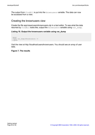 The output from findAll is put into the knownusers variable. The data can now
be accessed from a view.
Creating the knownusers view
Create the file app/views/users/knownusers.ctp in a text editor. To see what the data
returned by findAll looks like, output the knownusers variable using var_dump.
Listing 16. Output the knownusers variable using var_dump
<pre>
<?php var_dump($knownusers) ?>
</pre>
Visit the view at http://localhost/users/knownusers. You should see an array of user
data.
Figure 7. The results
developerWorks® ibm.com/developerWorks
Getting started
Page 20 of 36 © Copyright IBM Corporation 1994, 2008. All rights reserved.
 