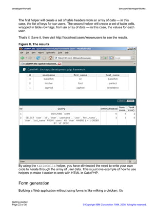 The first helper will create a set of table headers from an array of data — in this
case, the list of keys for our users. The second helper will create a set of table cells,
wrapped in table row tags, from an array of data — in this case, the values for each
user.
That's it! Save it, then visit http://localhost/users/knownusers to see the results.
Figure 8. The results
By using the tableCells helper, you have eliminated the need to write your own
code to iterate through the array of user data. This is just one example of how to use
helpers to make it easier to work with HTML in CakePHP.
Form generation
Building a Web application without using forms is like milking a chicken: It's
developerWorks® ibm.com/developerWorks
Getting started
Page 22 of 36 © Copyright IBM Corporation 1994, 2008. All rights reserved.
 