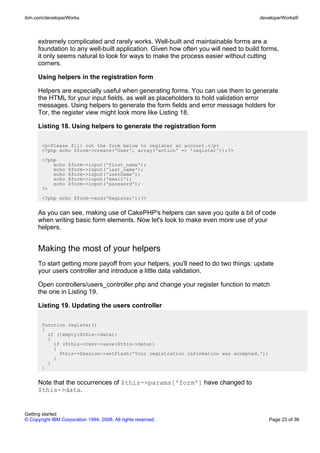 extremely complicated and rarely works. Well-built and maintainable forms are a
foundation to any well-built application. Given how often you will need to build forms,
it only seems natural to look for ways to make the process easier without cutting
corners.
Using helpers in the registration form
Helpers are especially useful when generating forms. You can use them to generate
the HTML for your input fields, as well as placeholders to hold validation error
messages. Using helpers to generate the form fields and error message holders for
Tor, the register view might look more like Listing 18.
Listing 18. Using helpers to generate the registration form
<p>Please fill out the form below to register an account.</p>
<?php echo $form->create('User', array('action' => 'register'));?>
<?php
echo $form->input('first_name');
echo $form->input('last_name');
echo $form->input('username');
echo $form->input('email');
echo $form->input('password');
?>
<?php echo $form->end('Register');?>
As you can see, making use of CakePHP's helpers can save you quite a bit of code
when writing basic form elements. Now let's look to make even more use of your
helpers.
Making the most of your helpers
To start getting more payoff from your helpers, you'll need to do two things: update
your users controller and introduce a little data validation.
Open controllers/users_controller.php and change your register function to match
the one in Listing 19.
Listing 19. Updating the users controller
function register()
{
if (!empty($this->data))
{
if ($this->User->save($this->data))
{
$this->Session->setFlash('Your registration information was accepted.');
}
}
}
Note that the occurrences of $this->params['form'] have changed to
$this->data.
ibm.com/developerWorks developerWorks®
Getting started
© Copyright IBM Corporation 1994, 2008. All rights reserved. Page 23 of 36
 
