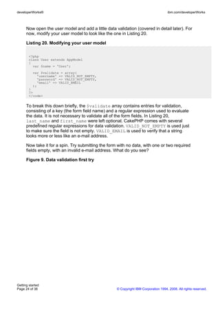 Now open the user model and add a little data validation (covered in detail later). For
now, modify your user model to look like the one in Listing 20.
Listing 20. Modifying your user model
<?php
class User extends AppModel
{
var $name = 'User';
var $validate = array(
'username' => VALID_NOT_EMPTY,
'password' => VALID_NOT_EMPTY,
'email' => VALID_EMAIL
);
}
?>
</code>
To break this down briefly, the $validate array contains entries for validation,
consisting of a key (the form field name) and a regular expression used to evaluate
the data. It is not necessary to validate all of the form fields. In Listing 20,
last_name and first_name were left optional. CakePHP comes with several
predefined regular expressions for data validation. VALID_NOT_EMPTY is used just
to make sure the field is not empty. VALID_EMAIL is used to verify that a string
looks more or less like an e-mail address.
Now take it for a spin. Try submitting the form with no data, with one or two required
fields empty, with an invalid e-mail address. What do you see?
Figure 9. Data validation first try
developerWorks® ibm.com/developerWorks
Getting started
Page 24 of 36 © Copyright IBM Corporation 1994, 2008. All rights reserved.
 
