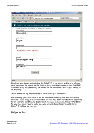 One thing you should notice is that the CakePHP is turning on and turning off your
error messages for you on the fly. Another thing you should notice is that CakePHP
is remembering and populating the values for the form fields, without you having to
do anything.
That's where the big payoff comes in. What didn't you have to do?
For one thing, you didn't have to tell the form fields to repopulate their information
from the _POST array. CakePHP did that for you. You didn't have to check each field
for an error and conditionally display each message individually. CakePHP did that
for you. You didn't have to make sure you formatted your tags into valid xhtml.
CakePHP did that for you, too.
Helper notes
developerWorks® ibm.com/developerWorks
Getting started
Page 26 of 36 © Copyright IBM Corporation 1994, 2008. All rights reserved.
 
