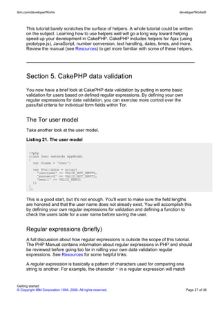 This tutorial barely scratches the surface of helpers. A whole tutorial could be written
on the subject. Learning how to use helpers well will go a long way toward helping
speed up your development in CakePHP. CakePHP includes helpers for Ajax (using
prototype.js), JavaScript, number conversion, text handling, dates, times, and more.
Review the manual (see Resources) to get more familiar with some of these helpers.
Section 5. CakePHP data validation
You now have a brief look at CakePHP data validation by putting in some basic
validation for users based on defined regular expressions. By defining your own
regular expressions for data validation, you can exercise more control over the
pass/fail criteria for individual form fields within Tor.
The Tor user model
Take another look at the user model.
Listing 21. The user model
<?php
class User extends AppModel
{
var $name = 'User';
var $validate = array(
'username' => VALID_NOT_EMPTY,
'password' => VALID_NOT_EMPTY,
'email' => VALID_EMAIL
);
}
?>
This is a good start, but it's not enough. You'll want to make sure the field lengths
are honored and that the user name does not already exist. You will accomplish this
by defining your own regular expressions for validation and defining a function to
check the users table for a user name before saving the user.
Regular expressions (briefly)
A full discussion about how regular expressions is outside the scope of this tutorial.
The PHP Manual contains information about regular expressions in PHP and should
be reviewed before going too far in rolling your own data validation regular
expressions. See Resources for some helpful links.
A regular expression is basically a pattern of characters used for comparing one
string to another. For example, the character * in a regular expression will match
ibm.com/developerWorks developerWorks®
Getting started
© Copyright IBM Corporation 1994, 2008. All rights reserved. Page 27 of 36
 