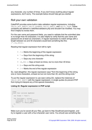any character, any number of times. If you don't know anything about regular
expressions, don't worry. The example below should help get you started.
Roll your own validation
CakePHP provides some built-in data validation regular expressions, including
VALID_NOT_EMPTY, VALID_NUMBER, VALID_EMAIL, and VALID_YEAR. These
constants are defined in cake/libs/validators.php and shouldn't be modified. You may
find it helpful to review them.
For the user name and password fields, you need to validate that the submitted data
is no longer than 40 characters. It is also helpful to verify that the user name and
password are at least six characters. A regular expression to match strings with a
length between six and 40 characters would look something like this:
/^.{6,40}$/.
Reading that regular expression from left to right:
• / — Marks the beginning of the regular expression
• ^ — Says from the beginning of the string
• . — Says any one character
• {6,40} — Says at least six times, but no more than 40 times
• $ — Says and the string ends
• / — Marks the end of the regular expression
So, read altogether, this regular expression says "from the beginning of the string,
one or more characters, at least six but not more than 40, and the string ends."
To put the regular expression to use (see Listing 22), replace the instances of
VALID_NOT_EMPTY with the regular expression, in single quotes (to prevent PHP
from trying to interpret any of the special characters).
Listing 22. Regular expression in PHP script
<?php
class User extends AppModel
{
var $name = 'User';
var $validate = array(
'username' => '/^.{6,40}$/',
'password' => '/^.{6,40}$/',
'email' => VALID_EMAIL
);
}
?>
Make sure you've saved all your files, go back to http://localhost/users/register, and
try to register a user with a four-character user name. You should see something like
developerWorks® ibm.com/developerWorks
Getting started
Page 28 of 36 © Copyright IBM Corporation 1994, 2008. All rights reserved.
 