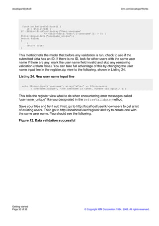 function beforeValidate() {
if (!$this->id) {
if ($this->findCount(array('User.username'
=> $this->data['User']['username'])) > 0) {
$this->invalidate('username_unique');
return false;
}
}
return true;
}
This method tells the model that before any validation is run, check to see if the
submitted data has an ID. If there is no ID, look for other users with the same user
name If there are any, mark the user name field invalid and skip any remaining
validation (return false). You can take full advantage of this by changing the user
name input line in the register.ctp view to the following, shown in Listing 24.
Listing 24. New user name input line
echo $form->input('username', array('after' => $form->error
('username_unique', 'The username is taken. Please try again.')));
This tells the register view what to do when encountering error messages called
'username_unique' like you designated in the beforeValidate method.
Save your files and try it out. First, go to http://localhost/user/knownusers to get a list
of existing users. Then go to http://localhost/user/register and try to create one with
the same user name. You should see the following.
Figure 12. Data validation successful
developerWorks® ibm.com/developerWorks
Getting started
Page 30 of 36 © Copyright IBM Corporation 1994, 2008. All rights reserved.
 