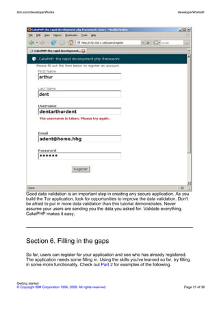 Good data validation is an important step in creating any secure application. As you
build the Tor application, look for opportunities to improve the data validation. Don't
be afraid to put in more data validation than this tutorial demonstrates. Never
assume your users are sending you the data you asked for. Validate everything.
CakePHP makes it easy.
Section 6. Filling in the gaps
So far, users can register for your application and see who has already registered.
The application needs some filling in. Using the skills you've learned so far, try filling
in some more functionality. Check out Part 2 for examples of the following.
ibm.com/developerWorks developerWorks®
Getting started
© Copyright IBM Corporation 1994, 2008. All rights reserved. Page 31 of 36
 
