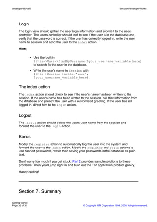 Login
The login view should gather the user login information and submit it to the users
controller. The users controller should look to see if the user is in the database and
verify that the password is correct. If the user has correctly logged in, write the user
name to session and send the user to the index action.
Hints:
• Use the built-in
$this->User->findByUsername($your_username_variable_here)
to search for the user in the database.
• Write the user's name to Session with
$this->Session->write('user',
$your_username_variable_here).
The index action
The index action should check to see if the user's name has been written to the
session. If the user's name has been written to the session, pull that information from
the database and present the user with a customized greeting. If the user has not
logged in, direct him to the login action.
Logout
The logout action should delete the user's user name from the session and
forward the user to the login action.
Bonus
Modify the register action to automatically log the user into the system and
forward the user to the index action. Modify the register and login actions to
use hashed passwords, rather than saving your passwords in the database as plain
text.
Don't worry too much if you get stuck. Part 2 provides sample solutions to these
problems. Then you'll jump right in and build out the Tor application product gallery.
Happy coding!
Section 7. Summary
developerWorks® ibm.com/developerWorks
Getting started
Page 32 of 36 © Copyright IBM Corporation 1994, 2008. All rights reserved.
 