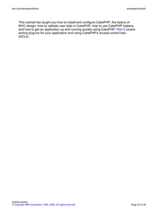 This tutorial has taught you how to install and configure CakePHP, the basics of
MVC design, how to validate user data in CakePHP, how to use CakePHP helpers,
and how to get an application up and running quickly using CakePHP. Part 2 covers
writing plug-ins for your application and using CakePHP's access-control lists
(ACLs).
ibm.com/developerWorks developerWorks®
Getting started
© Copyright IBM Corporation 1994, 2008. All rights reserved. Page 33 of 36
 